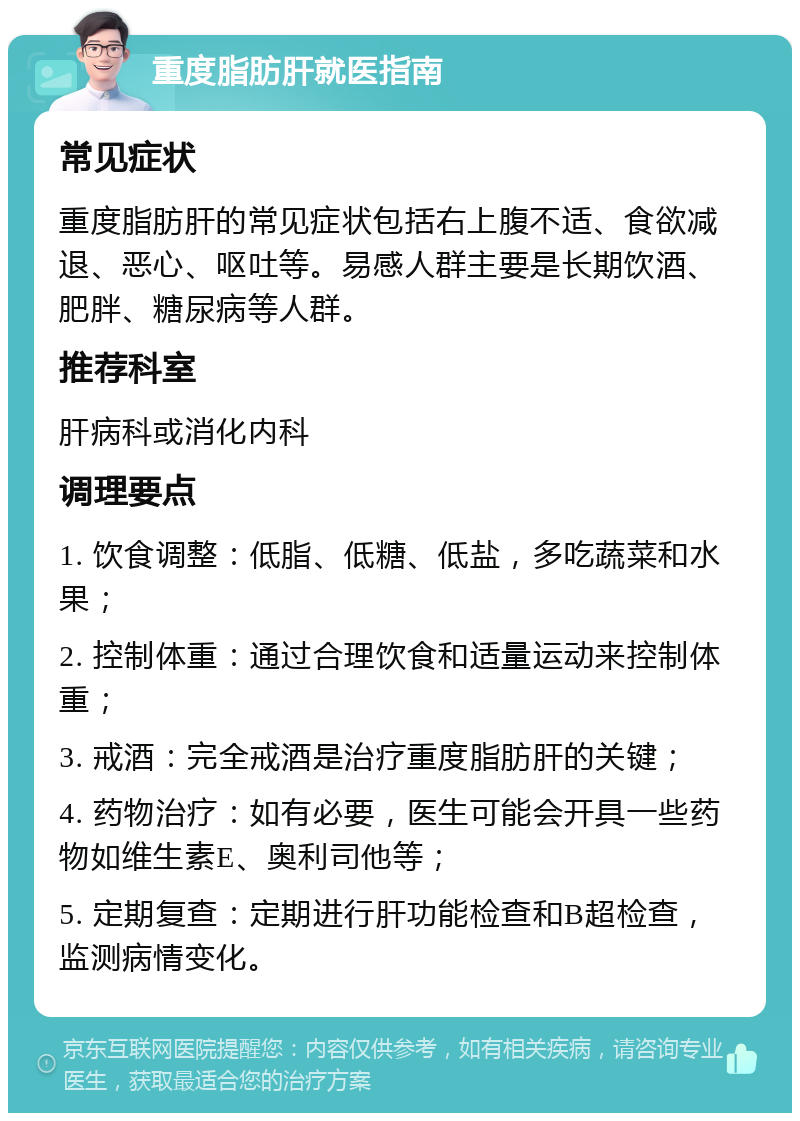 重度脂肪肝就医指南 常见症状 重度脂肪肝的常见症状包括右上腹不适、食欲减退、恶心、呕吐等。易感人群主要是长期饮酒、肥胖、糖尿病等人群。 推荐科室 肝病科或消化内科 调理要点 1. 饮食调整：低脂、低糖、低盐，多吃蔬菜和水果； 2. 控制体重：通过合理饮食和适量运动来控制体重； 3. 戒酒：完全戒酒是治疗重度脂肪肝的关键； 4. 药物治疗：如有必要，医生可能会开具一些药物如维生素E、奥利司他等； 5. 定期复查：定期进行肝功能检查和B超检查，监测病情变化。