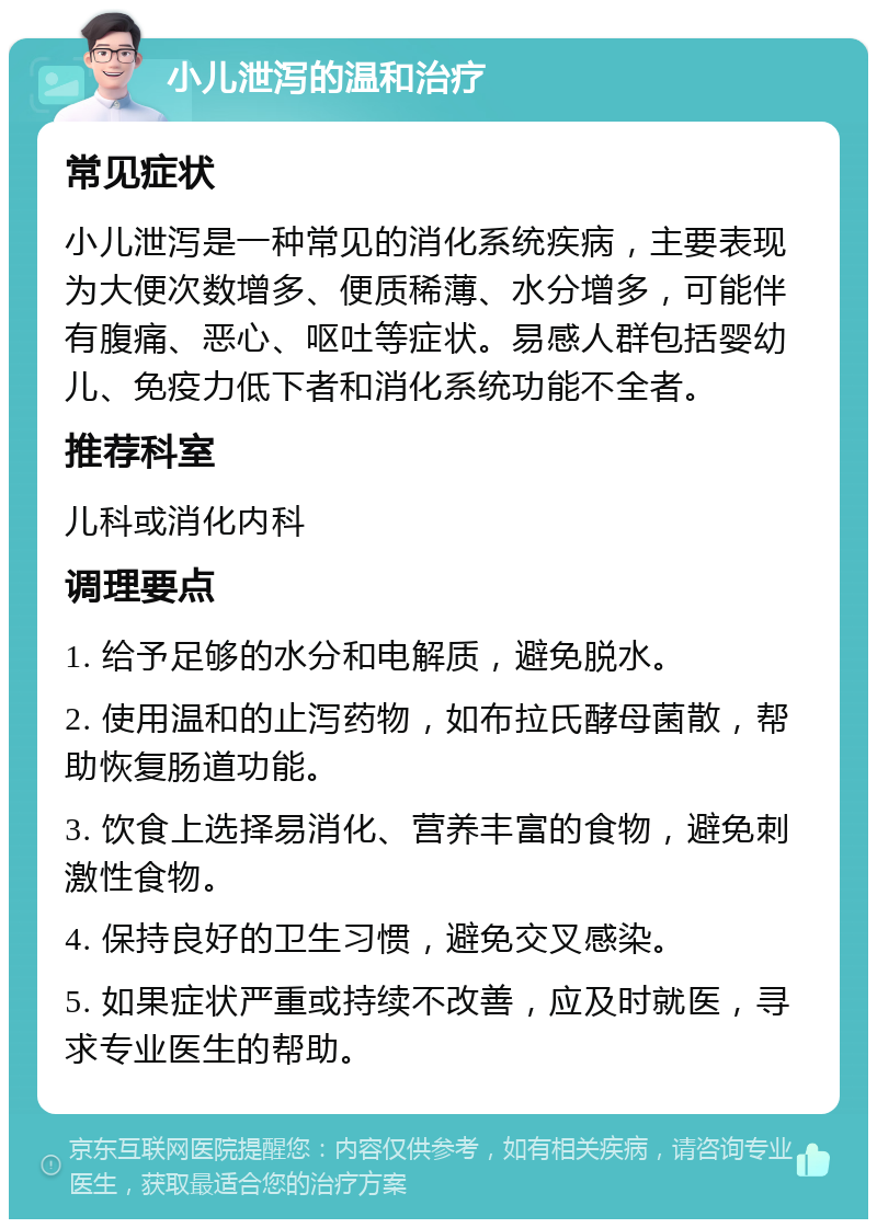 小儿泄泻的温和治疗 常见症状 小儿泄泻是一种常见的消化系统疾病，主要表现为大便次数增多、便质稀薄、水分增多，可能伴有腹痛、恶心、呕吐等症状。易感人群包括婴幼儿、免疫力低下者和消化系统功能不全者。 推荐科室 儿科或消化内科 调理要点 1. 给予足够的水分和电解质，避免脱水。 2. 使用温和的止泻药物，如布拉氏酵母菌散，帮助恢复肠道功能。 3. 饮食上选择易消化、营养丰富的食物，避免刺激性食物。 4. 保持良好的卫生习惯，避免交叉感染。 5. 如果症状严重或持续不改善，应及时就医，寻求专业医生的帮助。