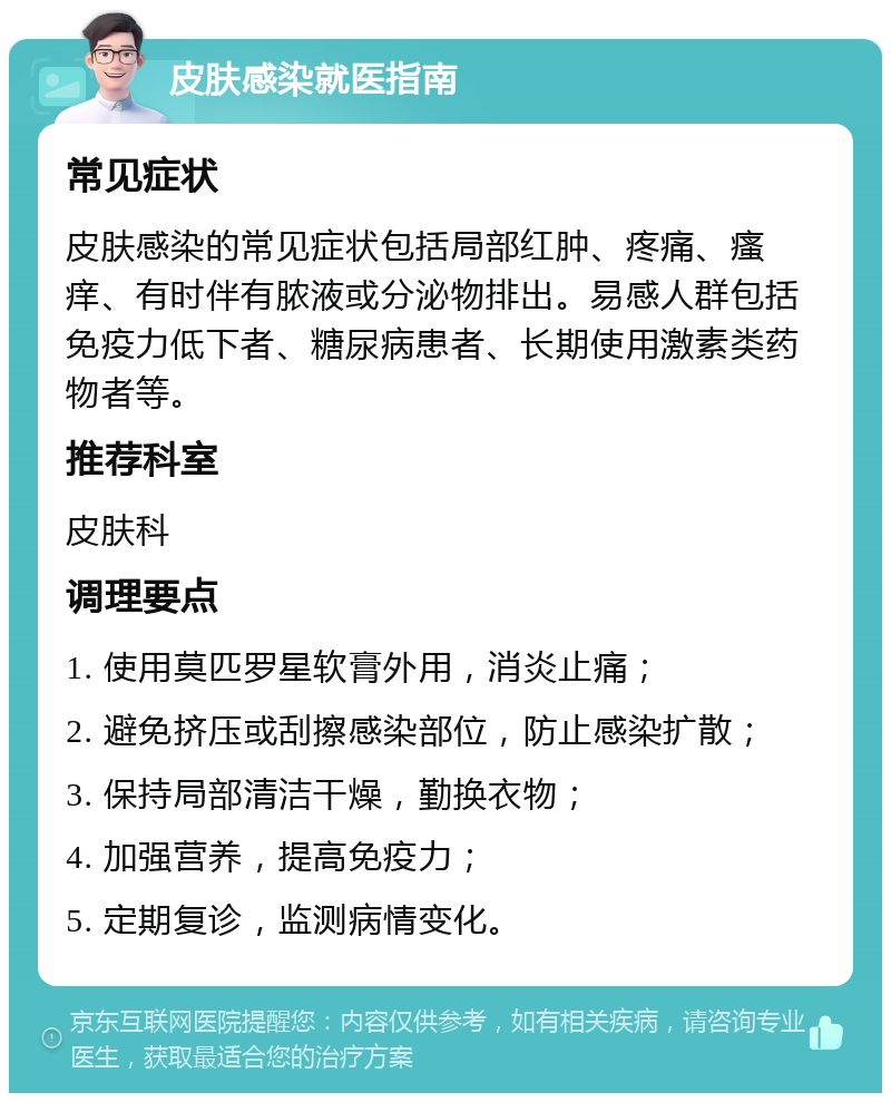 皮肤感染就医指南 常见症状 皮肤感染的常见症状包括局部红肿、疼痛、瘙痒、有时伴有脓液或分泌物排出。易感人群包括免疫力低下者、糖尿病患者、长期使用激素类药物者等。 推荐科室 皮肤科 调理要点 1. 使用莫匹罗星软膏外用，消炎止痛； 2. 避免挤压或刮擦感染部位，防止感染扩散； 3. 保持局部清洁干燥，勤换衣物； 4. 加强营养，提高免疫力； 5. 定期复诊，监测病情变化。