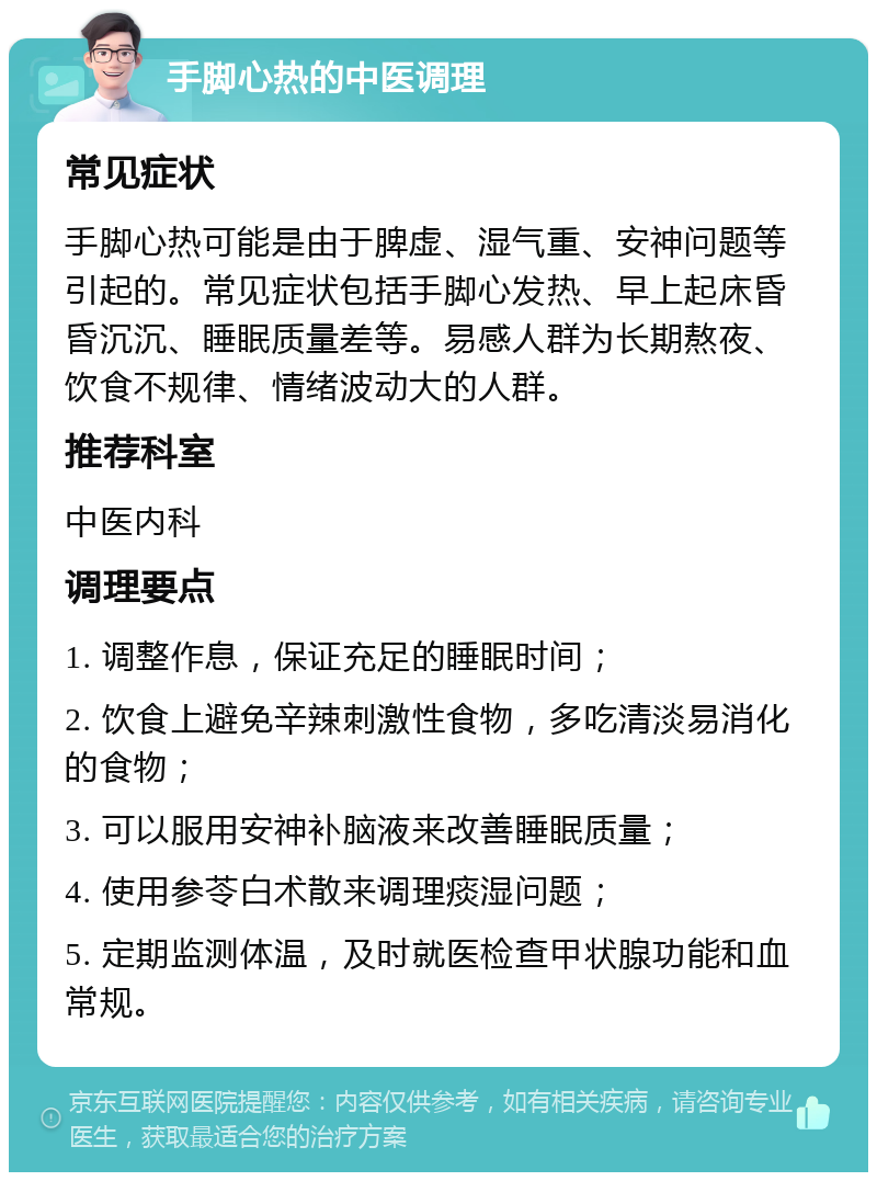 手脚心热的中医调理 常见症状 手脚心热可能是由于脾虚、湿气重、安神问题等引起的。常见症状包括手脚心发热、早上起床昏昏沉沉、睡眠质量差等。易感人群为长期熬夜、饮食不规律、情绪波动大的人群。 推荐科室 中医内科 调理要点 1. 调整作息，保证充足的睡眠时间； 2. 饮食上避免辛辣刺激性食物，多吃清淡易消化的食物； 3. 可以服用安神补脑液来改善睡眠质量； 4. 使用参苓白术散来调理痰湿问题； 5. 定期监测体温，及时就医检查甲状腺功能和血常规。