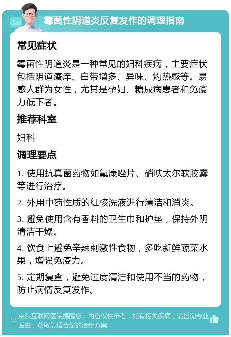 霉菌性阴道炎反复发作的调理指南 常见症状 霉菌性阴道炎是一种常见的妇科疾病，主要症状包括阴道瘙痒、白带增多、异味、灼热感等。易感人群为女性，尤其是孕妇、糖尿病患者和免疫力低下者。 推荐科室 妇科 调理要点 1. 使用抗真菌药物如氟康唑片、硝呋太尔软胶囊等进行治疗。 2. 外用中药性质的红核洗液进行清洁和消炎。 3. 避免使用含有香料的卫生巾和护垫，保持外阴清洁干燥。 4. 饮食上避免辛辣刺激性食物，多吃新鲜蔬菜水果，增强免疫力。 5. 定期复查，避免过度清洁和使用不当的药物，防止病情反复发作。