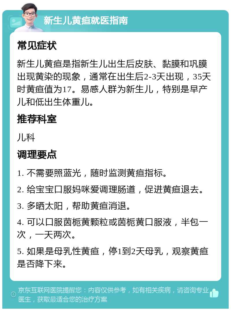 新生儿黄疸就医指南 常见症状 新生儿黄疸是指新生儿出生后皮肤、黏膜和巩膜出现黄染的现象，通常在出生后2-3天出现，35天时黄疸值为17。易感人群为新生儿，特别是早产儿和低出生体重儿。 推荐科室 儿科 调理要点 1. 不需要照蓝光，随时监测黄疸指标。 2. 给宝宝口服妈咪爱调理肠道，促进黄疸退去。 3. 多晒太阳，帮助黄疸消退。 4. 可以口服茵栀黄颗粒或茵栀黄口服液，半包一次，一天两次。 5. 如果是母乳性黄疸，停1到2天母乳，观察黄疸是否降下来。