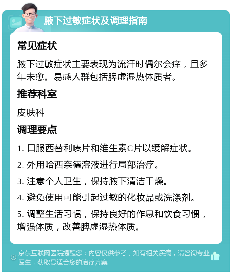 腋下过敏症状及调理指南 常见症状 腋下过敏症状主要表现为流汗时偶尔会痒，且多年未愈。易感人群包括脾虚湿热体质者。 推荐科室 皮肤科 调理要点 1. 口服西替利嗪片和维生素C片以缓解症状。 2. 外用哈西奈德溶液进行局部治疗。 3. 注意个人卫生，保持腋下清洁干燥。 4. 避免使用可能引起过敏的化妆品或洗涤剂。 5. 调整生活习惯，保持良好的作息和饮食习惯，增强体质，改善脾虚湿热体质。