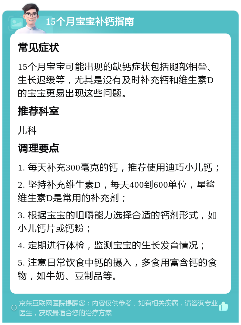 15个月宝宝补钙指南 常见症状 15个月宝宝可能出现的缺钙症状包括腿部相叠、生长迟缓等，尤其是没有及时补充钙和维生素D的宝宝更易出现这些问题。 推荐科室 儿科 调理要点 1. 每天补充300毫克的钙，推荐使用迪巧小儿钙； 2. 坚持补充维生素D，每天400到600单位，星鲨维生素D是常用的补充剂； 3. 根据宝宝的咀嚼能力选择合适的钙剂形式，如小儿钙片或钙粉； 4. 定期进行体检，监测宝宝的生长发育情况； 5. 注意日常饮食中钙的摄入，多食用富含钙的食物，如牛奶、豆制品等。