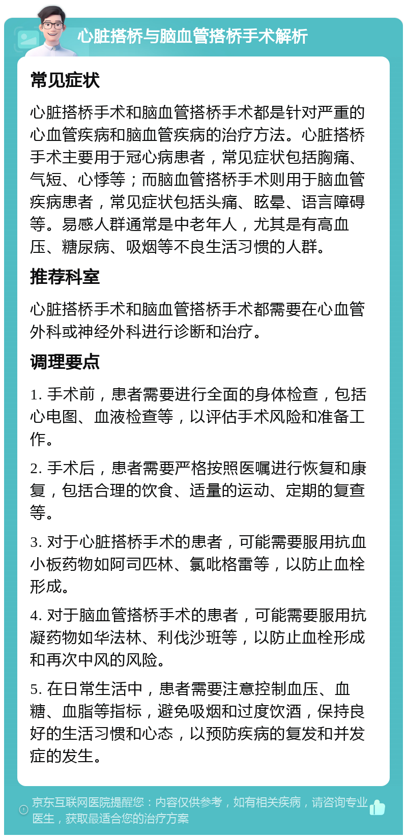 心脏搭桥与脑血管搭桥手术解析 常见症状 心脏搭桥手术和脑血管搭桥手术都是针对严重的心血管疾病和脑血管疾病的治疗方法。心脏搭桥手术主要用于冠心病患者，常见症状包括胸痛、气短、心悸等；而脑血管搭桥手术则用于脑血管疾病患者，常见症状包括头痛、眩晕、语言障碍等。易感人群通常是中老年人，尤其是有高血压、糖尿病、吸烟等不良生活习惯的人群。 推荐科室 心脏搭桥手术和脑血管搭桥手术都需要在心血管外科或神经外科进行诊断和治疗。 调理要点 1. 手术前，患者需要进行全面的身体检查，包括心电图、血液检查等，以评估手术风险和准备工作。 2. 手术后，患者需要严格按照医嘱进行恢复和康复，包括合理的饮食、适量的运动、定期的复查等。 3. 对于心脏搭桥手术的患者，可能需要服用抗血小板药物如阿司匹林、氯吡格雷等，以防止血栓形成。 4. 对于脑血管搭桥手术的患者，可能需要服用抗凝药物如华法林、利伐沙班等，以防止血栓形成和再次中风的风险。 5. 在日常生活中，患者需要注意控制血压、血糖、血脂等指标，避免吸烟和过度饮酒，保持良好的生活习惯和心态，以预防疾病的复发和并发症的发生。