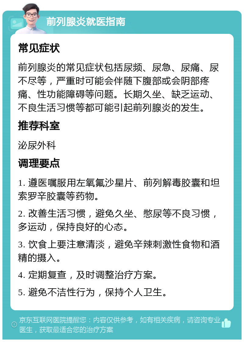 前列腺炎就医指南 常见症状 前列腺炎的常见症状包括尿频、尿急、尿痛、尿不尽等，严重时可能会伴随下腹部或会阴部疼痛、性功能障碍等问题。长期久坐、缺乏运动、不良生活习惯等都可能引起前列腺炎的发生。 推荐科室 泌尿外科 调理要点 1. 遵医嘱服用左氧氟沙星片、前列解毒胶囊和坦索罗辛胶囊等药物。 2. 改善生活习惯，避免久坐、憋尿等不良习惯，多运动，保持良好的心态。 3. 饮食上要注意清淡，避免辛辣刺激性食物和酒精的摄入。 4. 定期复查，及时调整治疗方案。 5. 避免不洁性行为，保持个人卫生。