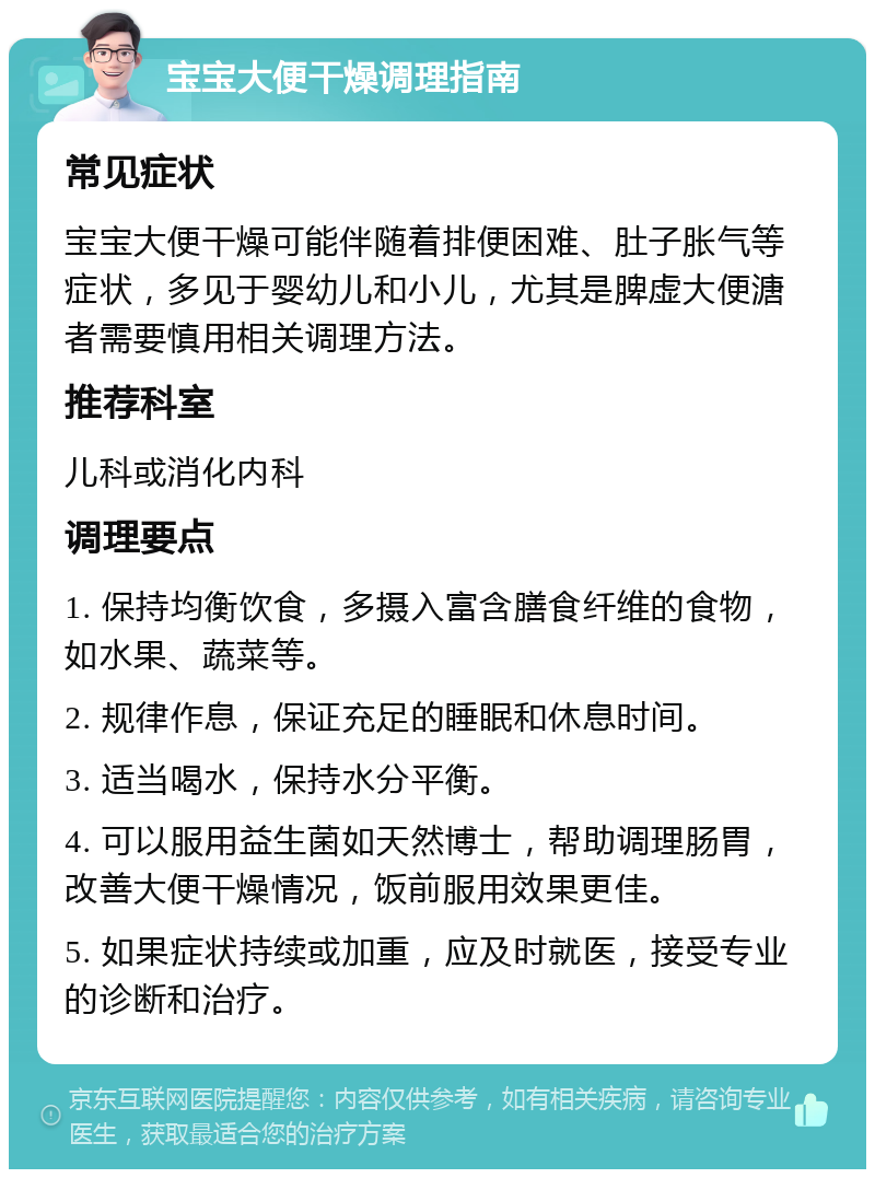 宝宝大便干燥调理指南 常见症状 宝宝大便干燥可能伴随着排便困难、肚子胀气等症状，多见于婴幼儿和小儿，尤其是脾虚大便溏者需要慎用相关调理方法。 推荐科室 儿科或消化内科 调理要点 1. 保持均衡饮食，多摄入富含膳食纤维的食物，如水果、蔬菜等。 2. 规律作息，保证充足的睡眠和休息时间。 3. 适当喝水，保持水分平衡。 4. 可以服用益生菌如天然博士，帮助调理肠胃，改善大便干燥情况，饭前服用效果更佳。 5. 如果症状持续或加重，应及时就医，接受专业的诊断和治疗。