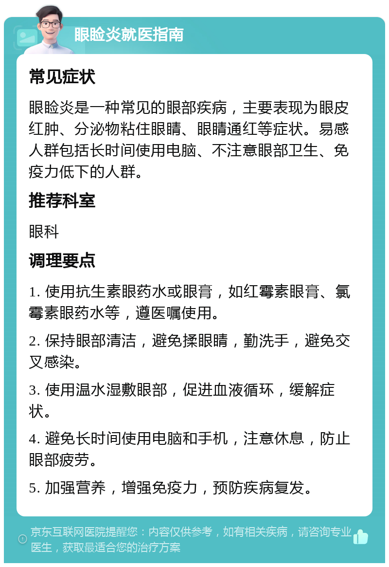 眼睑炎就医指南 常见症状 眼睑炎是一种常见的眼部疾病，主要表现为眼皮红肿、分泌物粘住眼睛、眼睛通红等症状。易感人群包括长时间使用电脑、不注意眼部卫生、免疫力低下的人群。 推荐科室 眼科 调理要点 1. 使用抗生素眼药水或眼膏，如红霉素眼膏、氯霉素眼药水等，遵医嘱使用。 2. 保持眼部清洁，避免揉眼睛，勤洗手，避免交叉感染。 3. 使用温水湿敷眼部，促进血液循环，缓解症状。 4. 避免长时间使用电脑和手机，注意休息，防止眼部疲劳。 5. 加强营养，增强免疫力，预防疾病复发。