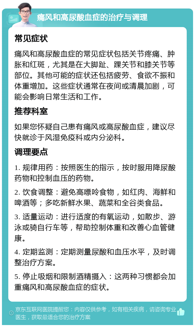 痛风和高尿酸血症的治疗与调理 常见症状 痛风和高尿酸血症的常见症状包括关节疼痛、肿胀和红斑，尤其是在大脚趾、踝关节和膝关节等部位。其他可能的症状还包括疲劳、食欲不振和体重增加。这些症状通常在夜间或清晨加剧，可能会影响日常生活和工作。 推荐科室 如果您怀疑自己患有痛风或高尿酸血症，建议尽快就诊于风湿免疫科或内分泌科。 调理要点 1. 规律用药：按照医生的指示，按时服用降尿酸药物和控制血压的药物。 2. 饮食调整：避免高嘌呤食物，如红肉、海鲜和啤酒等；多吃新鲜水果、蔬菜和全谷类食品。 3. 适量运动：进行适度的有氧运动，如散步、游泳或骑自行车等，帮助控制体重和改善心血管健康。 4. 定期监测：定期测量尿酸和血压水平，及时调整治疗方案。 5. 停止吸烟和限制酒精摄入：这两种习惯都会加重痛风和高尿酸血症的症状。