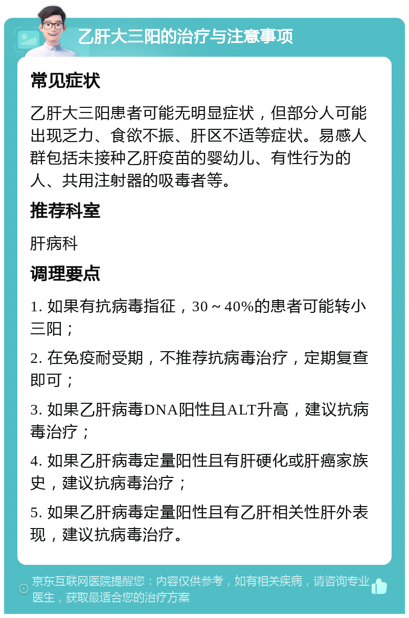 乙肝大三阳的治疗与注意事项 常见症状 乙肝大三阳患者可能无明显症状，但部分人可能出现乏力、食欲不振、肝区不适等症状。易感人群包括未接种乙肝疫苗的婴幼儿、有性行为的人、共用注射器的吸毒者等。 推荐科室 肝病科 调理要点 1. 如果有抗病毒指征，30～40%的患者可能转小三阳； 2. 在免疫耐受期，不推荐抗病毒治疗，定期复查即可； 3. 如果乙肝病毒DNA阳性且ALT升高，建议抗病毒治疗； 4. 如果乙肝病毒定量阳性且有肝硬化或肝癌家族史，建议抗病毒治疗； 5. 如果乙肝病毒定量阳性且有乙肝相关性肝外表现，建议抗病毒治疗。