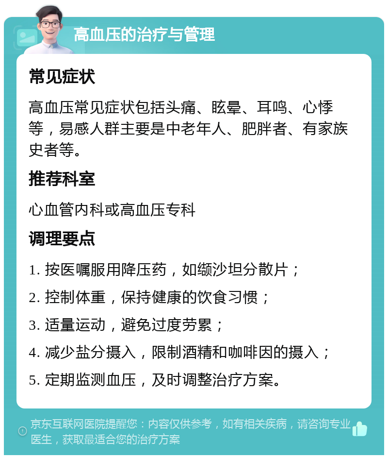 高血压的治疗与管理 常见症状 高血压常见症状包括头痛、眩晕、耳鸣、心悸等，易感人群主要是中老年人、肥胖者、有家族史者等。 推荐科室 心血管内科或高血压专科 调理要点 1. 按医嘱服用降压药，如缬沙坦分散片； 2. 控制体重，保持健康的饮食习惯； 3. 适量运动，避免过度劳累； 4. 减少盐分摄入，限制酒精和咖啡因的摄入； 5. 定期监测血压，及时调整治疗方案。