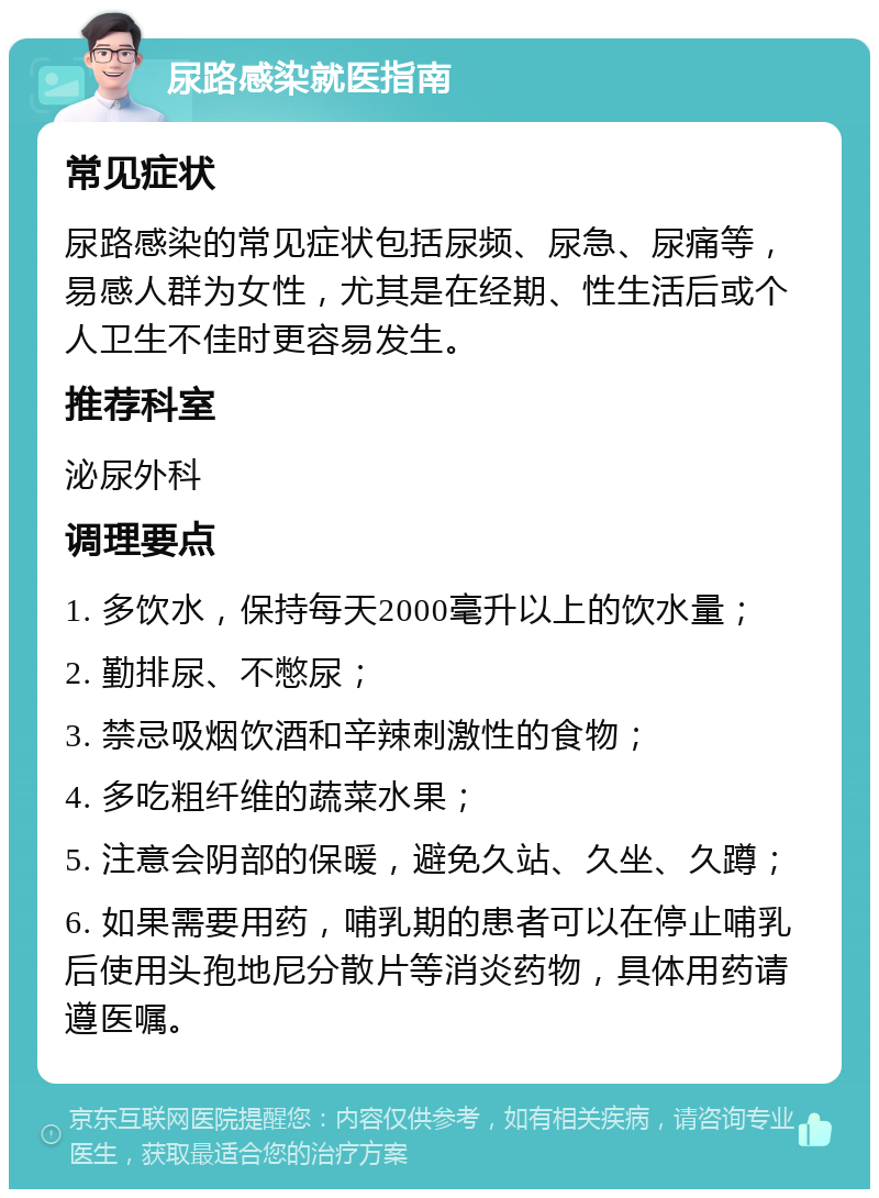 尿路感染就医指南 常见症状 尿路感染的常见症状包括尿频、尿急、尿痛等，易感人群为女性，尤其是在经期、性生活后或个人卫生不佳时更容易发生。 推荐科室 泌尿外科 调理要点 1. 多饮水，保持每天2000毫升以上的饮水量； 2. 勤排尿、不憋尿； 3. 禁忌吸烟饮酒和辛辣刺激性的食物； 4. 多吃粗纤维的蔬菜水果； 5. 注意会阴部的保暖，避免久站、久坐、久蹲； 6. 如果需要用药，哺乳期的患者可以在停止哺乳后使用头孢地尼分散片等消炎药物，具体用药请遵医嘱。