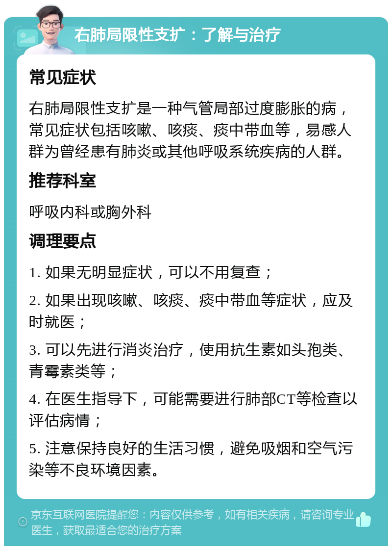 右肺局限性支扩：了解与治疗 常见症状 右肺局限性支扩是一种气管局部过度膨胀的病，常见症状包括咳嗽、咳痰、痰中带血等，易感人群为曾经患有肺炎或其他呼吸系统疾病的人群。 推荐科室 呼吸内科或胸外科 调理要点 1. 如果无明显症状，可以不用复查； 2. 如果出现咳嗽、咳痰、痰中带血等症状，应及时就医； 3. 可以先进行消炎治疗，使用抗生素如头孢类、青霉素类等； 4. 在医生指导下，可能需要进行肺部CT等检查以评估病情； 5. 注意保持良好的生活习惯，避免吸烟和空气污染等不良环境因素。