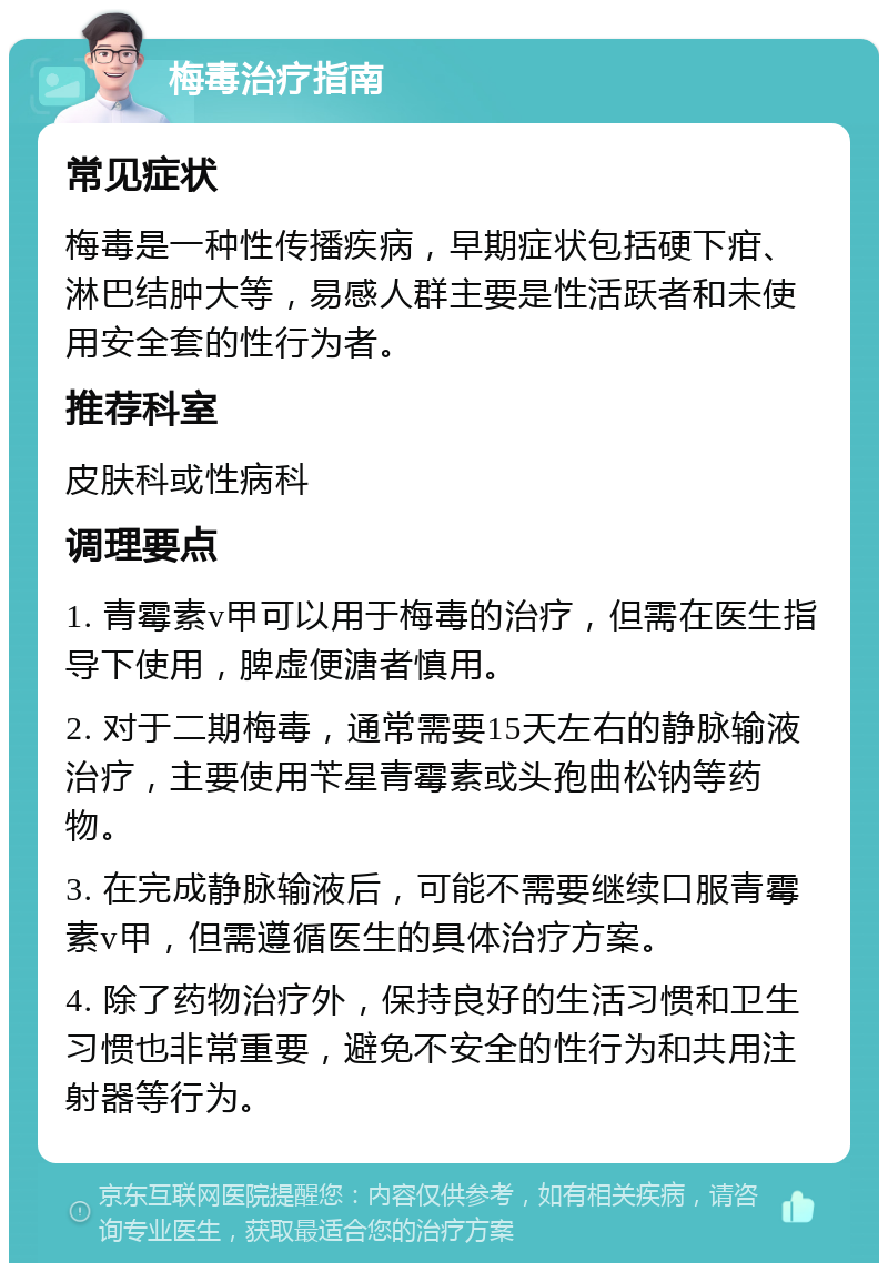 梅毒治疗指南 常见症状 梅毒是一种性传播疾病，早期症状包括硬下疳、淋巴结肿大等，易感人群主要是性活跃者和未使用安全套的性行为者。 推荐科室 皮肤科或性病科 调理要点 1. 青霉素v甲可以用于梅毒的治疗，但需在医生指导下使用，脾虚便溏者慎用。 2. 对于二期梅毒，通常需要15天左右的静脉输液治疗，主要使用苄星青霉素或头孢曲松钠等药物。 3. 在完成静脉输液后，可能不需要继续口服青霉素v甲，但需遵循医生的具体治疗方案。 4. 除了药物治疗外，保持良好的生活习惯和卫生习惯也非常重要，避免不安全的性行为和共用注射器等行为。