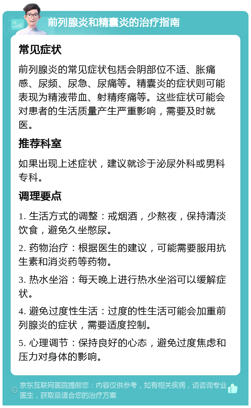 前列腺炎和精囊炎的治疗指南 常见症状 前列腺炎的常见症状包括会阴部位不适、胀痛感、尿频、尿急、尿痛等。精囊炎的症状则可能表现为精液带血、射精疼痛等。这些症状可能会对患者的生活质量产生严重影响，需要及时就医。 推荐科室 如果出现上述症状，建议就诊于泌尿外科或男科专科。 调理要点 1. 生活方式的调整：戒烟酒，少熬夜，保持清淡饮食，避免久坐憋尿。 2. 药物治疗：根据医生的建议，可能需要服用抗生素和消炎药等药物。 3. 热水坐浴：每天晚上进行热水坐浴可以缓解症状。 4. 避免过度性生活：过度的性生活可能会加重前列腺炎的症状，需要适度控制。 5. 心理调节：保持良好的心态，避免过度焦虑和压力对身体的影响。