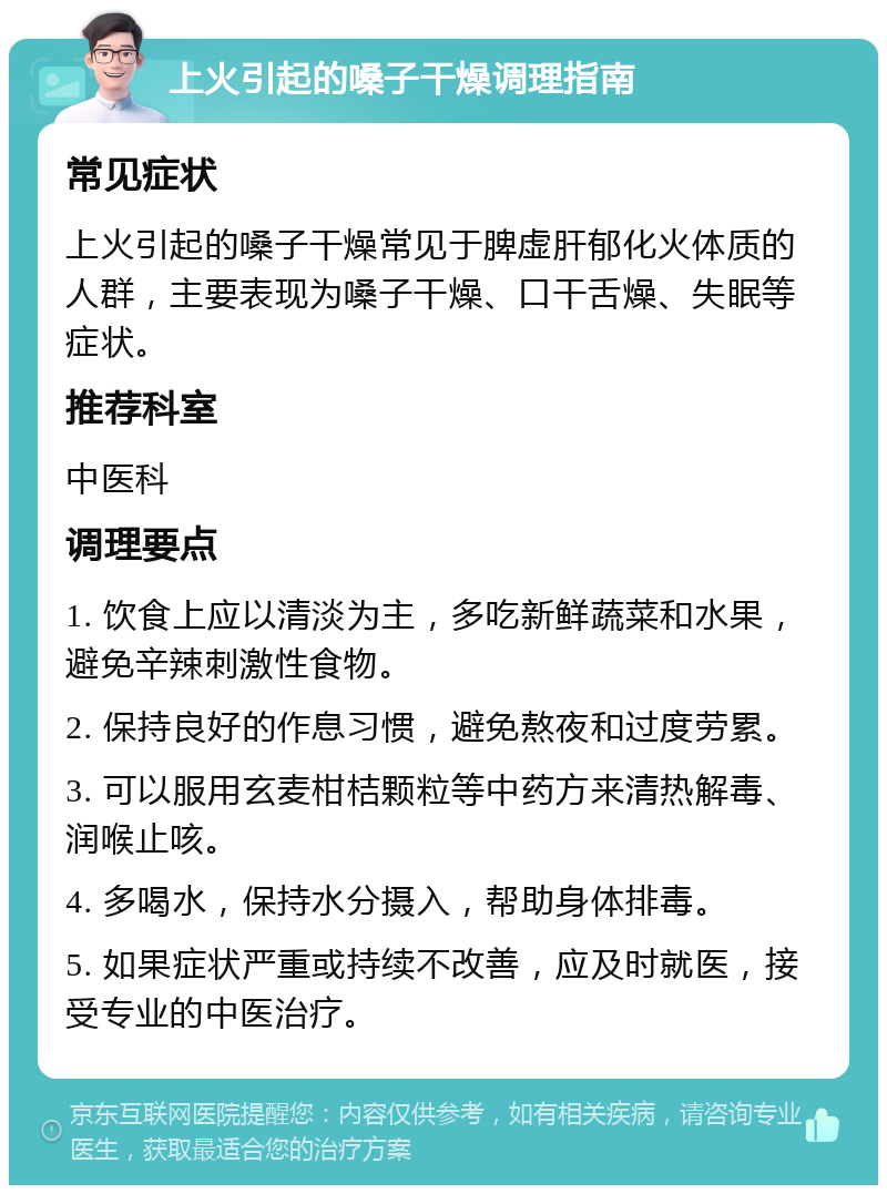 上火引起的嗓子干燥调理指南 常见症状 上火引起的嗓子干燥常见于脾虚肝郁化火体质的人群，主要表现为嗓子干燥、口干舌燥、失眠等症状。 推荐科室 中医科 调理要点 1. 饮食上应以清淡为主，多吃新鲜蔬菜和水果，避免辛辣刺激性食物。 2. 保持良好的作息习惯，避免熬夜和过度劳累。 3. 可以服用玄麦柑桔颗粒等中药方来清热解毒、润喉止咳。 4. 多喝水，保持水分摄入，帮助身体排毒。 5. 如果症状严重或持续不改善，应及时就医，接受专业的中医治疗。