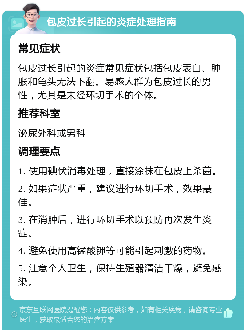 包皮过长引起的炎症处理指南 常见症状 包皮过长引起的炎症常见症状包括包皮表白、肿胀和龟头无法下翻。易感人群为包皮过长的男性，尤其是未经环切手术的个体。 推荐科室 泌尿外科或男科 调理要点 1. 使用碘伏消毒处理，直接涂抹在包皮上杀菌。 2. 如果症状严重，建议进行环切手术，效果最佳。 3. 在消肿后，进行环切手术以预防再次发生炎症。 4. 避免使用高锰酸钾等可能引起刺激的药物。 5. 注意个人卫生，保持生殖器清洁干燥，避免感染。