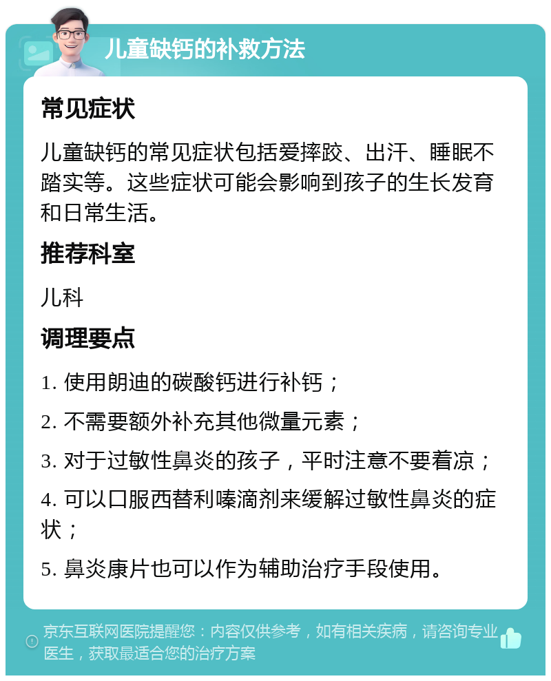 儿童缺钙的补救方法 常见症状 儿童缺钙的常见症状包括爱摔跤、出汗、睡眠不踏实等。这些症状可能会影响到孩子的生长发育和日常生活。 推荐科室 儿科 调理要点 1. 使用朗迪的碳酸钙进行补钙； 2. 不需要额外补充其他微量元素； 3. 对于过敏性鼻炎的孩子，平时注意不要着凉； 4. 可以口服西替利嗪滴剂来缓解过敏性鼻炎的症状； 5. 鼻炎康片也可以作为辅助治疗手段使用。