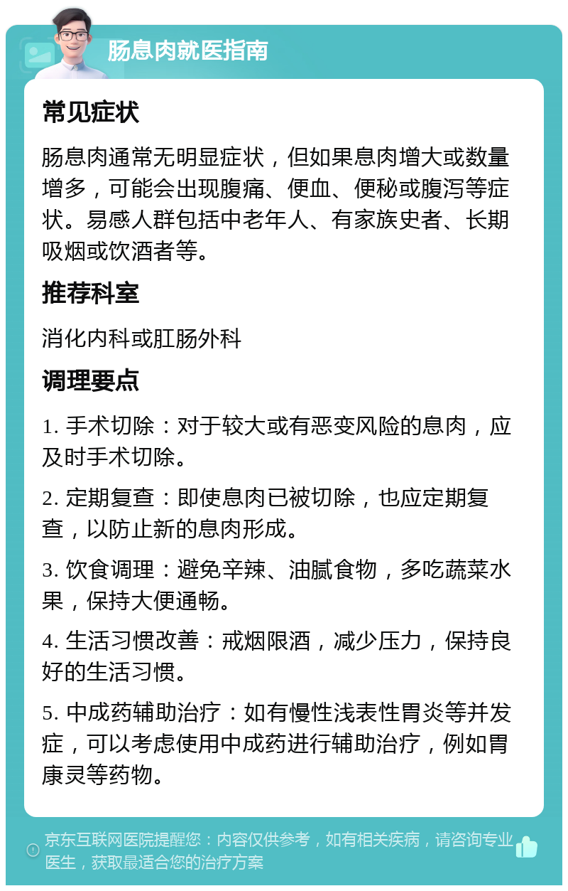 肠息肉就医指南 常见症状 肠息肉通常无明显症状，但如果息肉增大或数量增多，可能会出现腹痛、便血、便秘或腹泻等症状。易感人群包括中老年人、有家族史者、长期吸烟或饮酒者等。 推荐科室 消化内科或肛肠外科 调理要点 1. 手术切除：对于较大或有恶变风险的息肉，应及时手术切除。 2. 定期复查：即使息肉已被切除，也应定期复查，以防止新的息肉形成。 3. 饮食调理：避免辛辣、油腻食物，多吃蔬菜水果，保持大便通畅。 4. 生活习惯改善：戒烟限酒，减少压力，保持良好的生活习惯。 5. 中成药辅助治疗：如有慢性浅表性胃炎等并发症，可以考虑使用中成药进行辅助治疗，例如胃康灵等药物。