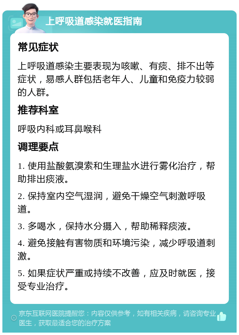 上呼吸道感染就医指南 常见症状 上呼吸道感染主要表现为咳嗽、有痰、排不出等症状，易感人群包括老年人、儿童和免疫力较弱的人群。 推荐科室 呼吸内科或耳鼻喉科 调理要点 1. 使用盐酸氨溴索和生理盐水进行雾化治疗，帮助排出痰液。 2. 保持室内空气湿润，避免干燥空气刺激呼吸道。 3. 多喝水，保持水分摄入，帮助稀释痰液。 4. 避免接触有害物质和环境污染，减少呼吸道刺激。 5. 如果症状严重或持续不改善，应及时就医，接受专业治疗。