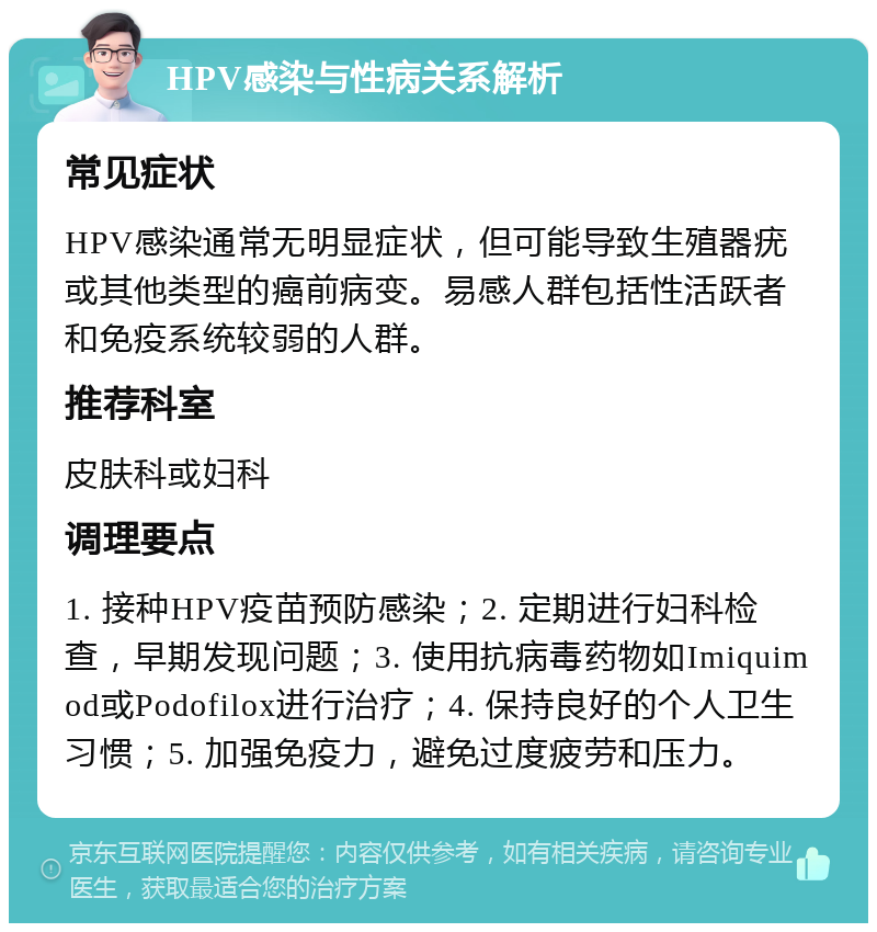 HPV感染与性病关系解析 常见症状 HPV感染通常无明显症状，但可能导致生殖器疣或其他类型的癌前病变。易感人群包括性活跃者和免疫系统较弱的人群。 推荐科室 皮肤科或妇科 调理要点 1. 接种HPV疫苗预防感染；2. 定期进行妇科检查，早期发现问题；3. 使用抗病毒药物如Imiquimod或Podofilox进行治疗；4. 保持良好的个人卫生习惯；5. 加强免疫力，避免过度疲劳和压力。