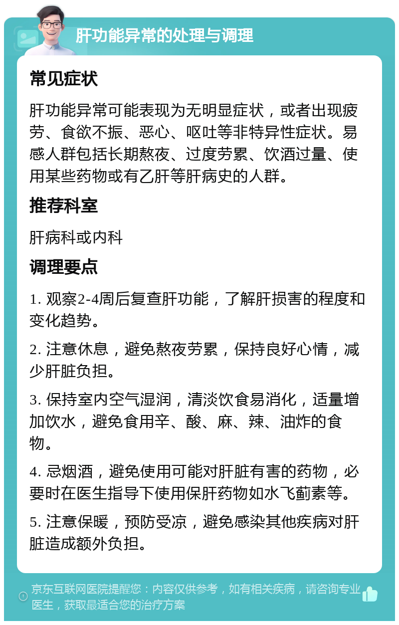 肝功能异常的处理与调理 常见症状 肝功能异常可能表现为无明显症状，或者出现疲劳、食欲不振、恶心、呕吐等非特异性症状。易感人群包括长期熬夜、过度劳累、饮酒过量、使用某些药物或有乙肝等肝病史的人群。 推荐科室 肝病科或内科 调理要点 1. 观察2-4周后复查肝功能，了解肝损害的程度和变化趋势。 2. 注意休息，避免熬夜劳累，保持良好心情，减少肝脏负担。 3. 保持室内空气湿润，清淡饮食易消化，适量增加饮水，避免食用辛、酸、麻、辣、油炸的食物。 4. 忌烟酒，避免使用可能对肝脏有害的药物，必要时在医生指导下使用保肝药物如水飞蓟素等。 5. 注意保暖，预防受凉，避免感染其他疾病对肝脏造成额外负担。