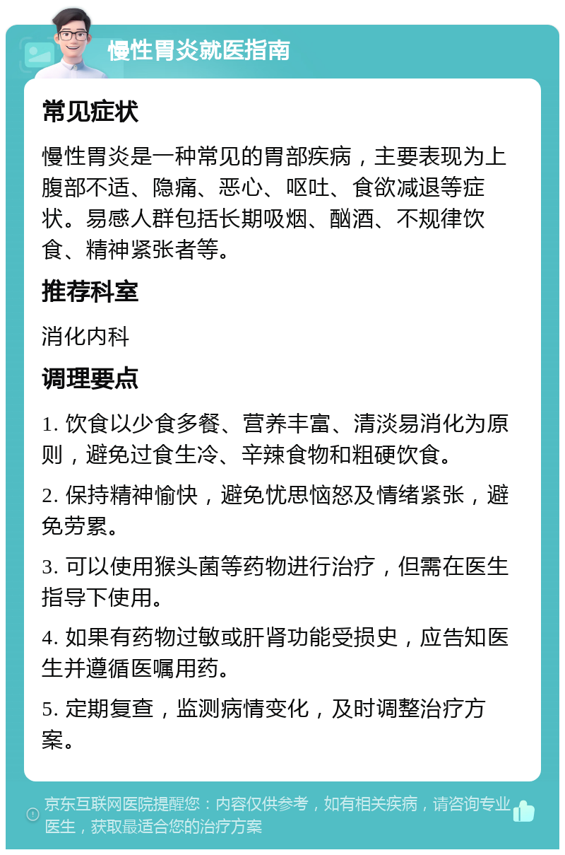 慢性胃炎就医指南 常见症状 慢性胃炎是一种常见的胃部疾病，主要表现为上腹部不适、隐痛、恶心、呕吐、食欲减退等症状。易感人群包括长期吸烟、酗酒、不规律饮食、精神紧张者等。 推荐科室 消化内科 调理要点 1. 饮食以少食多餐、营养丰富、清淡易消化为原则，避免过食生冷、辛辣食物和粗硬饮食。 2. 保持精神愉快，避免忧思恼怒及情绪紧张，避免劳累。 3. 可以使用猴头菌等药物进行治疗，但需在医生指导下使用。 4. 如果有药物过敏或肝肾功能受损史，应告知医生并遵循医嘱用药。 5. 定期复查，监测病情变化，及时调整治疗方案。