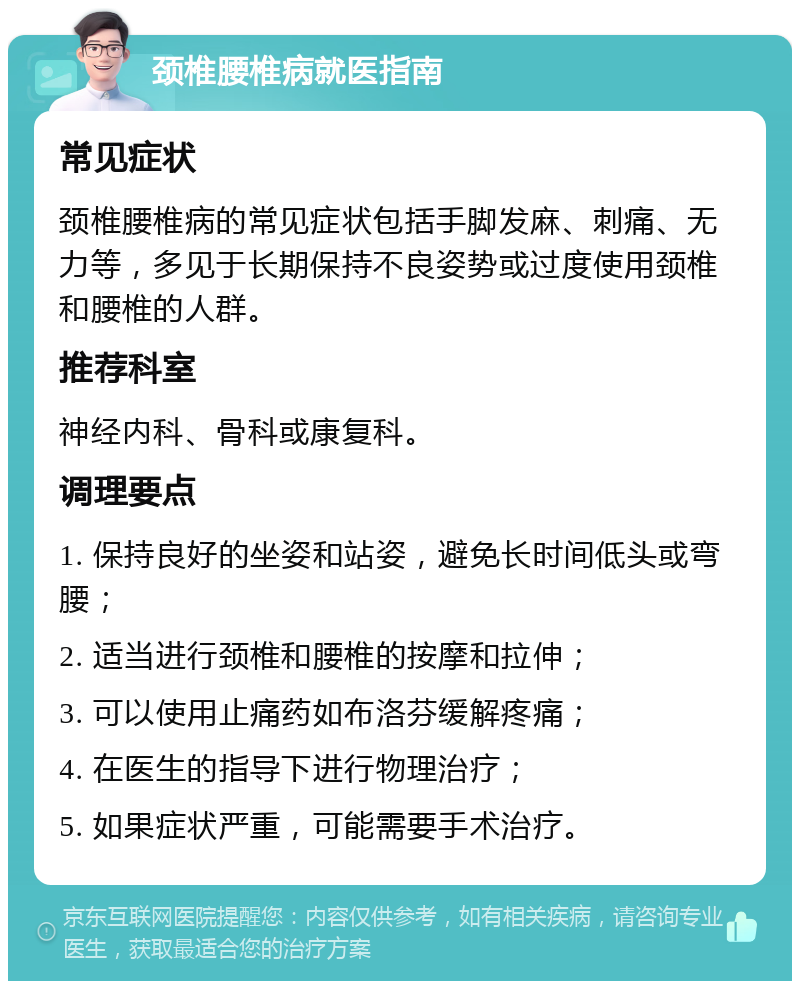 颈椎腰椎病就医指南 常见症状 颈椎腰椎病的常见症状包括手脚发麻、刺痛、无力等，多见于长期保持不良姿势或过度使用颈椎和腰椎的人群。 推荐科室 神经内科、骨科或康复科。 调理要点 1. 保持良好的坐姿和站姿，避免长时间低头或弯腰； 2. 适当进行颈椎和腰椎的按摩和拉伸； 3. 可以使用止痛药如布洛芬缓解疼痛； 4. 在医生的指导下进行物理治疗； 5. 如果症状严重，可能需要手术治疗。