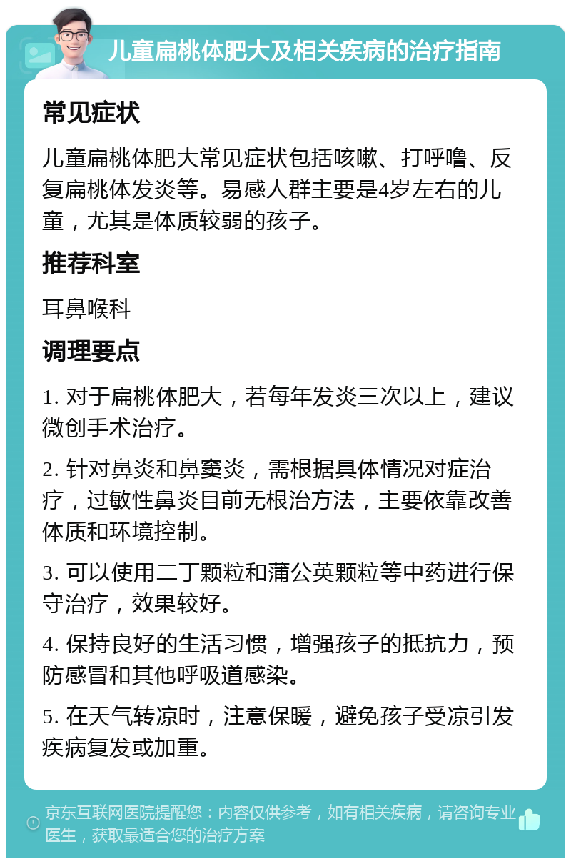 儿童扁桃体肥大及相关疾病的治疗指南 常见症状 儿童扁桃体肥大常见症状包括咳嗽、打呼噜、反复扁桃体发炎等。易感人群主要是4岁左右的儿童，尤其是体质较弱的孩子。 推荐科室 耳鼻喉科 调理要点 1. 对于扁桃体肥大，若每年发炎三次以上，建议微创手术治疗。 2. 针对鼻炎和鼻窦炎，需根据具体情况对症治疗，过敏性鼻炎目前无根治方法，主要依靠改善体质和环境控制。 3. 可以使用二丁颗粒和蒲公英颗粒等中药进行保守治疗，效果较好。 4. 保持良好的生活习惯，增强孩子的抵抗力，预防感冒和其他呼吸道感染。 5. 在天气转凉时，注意保暖，避免孩子受凉引发疾病复发或加重。