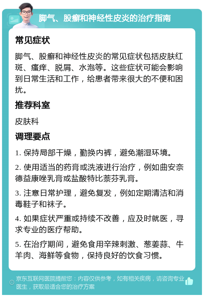 脚气、股癣和神经性皮炎的治疗指南 常见症状 脚气、股癣和神经性皮炎的常见症状包括皮肤红斑、瘙痒、脱屑、水泡等。这些症状可能会影响到日常生活和工作，给患者带来很大的不便和困扰。 推荐科室 皮肤科 调理要点 1. 保持局部干燥，勤换内裤，避免潮湿环境。 2. 使用适当的药膏或洗液进行治疗，例如曲安奈德益康唑乳膏或盐酸特比萘芬乳膏。 3. 注意日常护理，避免复发，例如定期清洁和消毒鞋子和袜子。 4. 如果症状严重或持续不改善，应及时就医，寻求专业的医疗帮助。 5. 在治疗期间，避免食用辛辣刺激、葱姜蒜、牛羊肉、海鲜等食物，保持良好的饮食习惯。