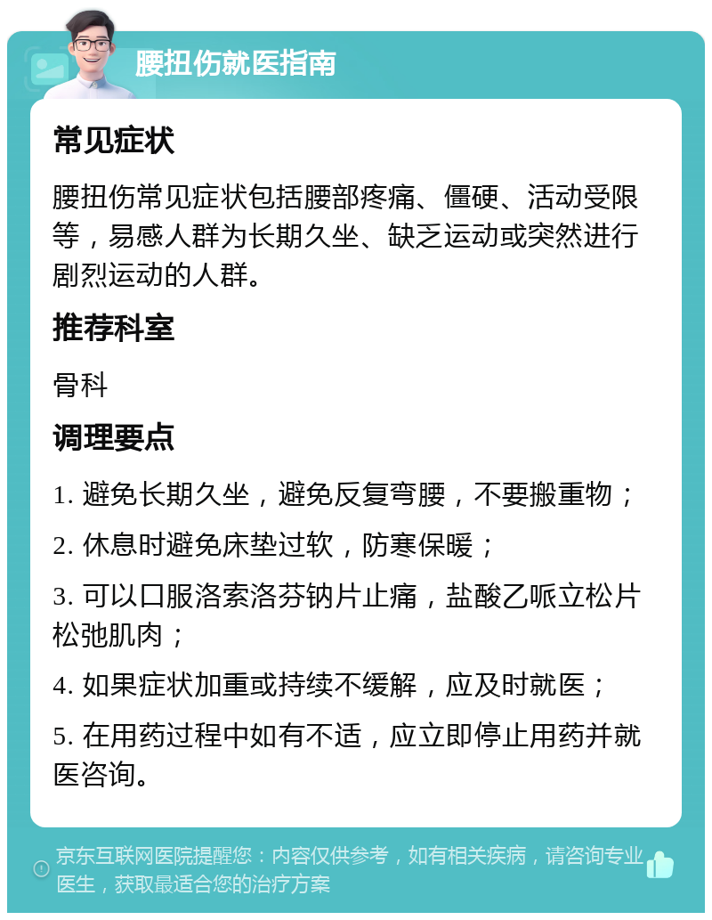 腰扭伤就医指南 常见症状 腰扭伤常见症状包括腰部疼痛、僵硬、活动受限等，易感人群为长期久坐、缺乏运动或突然进行剧烈运动的人群。 推荐科室 骨科 调理要点 1. 避免长期久坐，避免反复弯腰，不要搬重物； 2. 休息时避免床垫过软，防寒保暖； 3. 可以口服洛索洛芬钠片止痛，盐酸乙哌立松片松弛肌肉； 4. 如果症状加重或持续不缓解，应及时就医； 5. 在用药过程中如有不适，应立即停止用药并就医咨询。