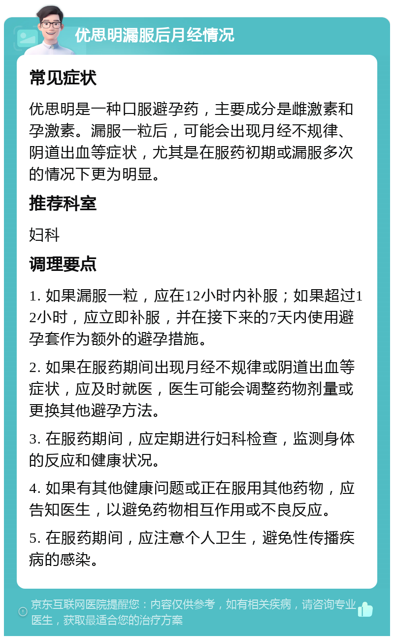 优思明漏服后月经情况 常见症状 优思明是一种口服避孕药，主要成分是雌激素和孕激素。漏服一粒后，可能会出现月经不规律、阴道出血等症状，尤其是在服药初期或漏服多次的情况下更为明显。 推荐科室 妇科 调理要点 1. 如果漏服一粒，应在12小时内补服；如果超过12小时，应立即补服，并在接下来的7天内使用避孕套作为额外的避孕措施。 2. 如果在服药期间出现月经不规律或阴道出血等症状，应及时就医，医生可能会调整药物剂量或更换其他避孕方法。 3. 在服药期间，应定期进行妇科检查，监测身体的反应和健康状况。 4. 如果有其他健康问题或正在服用其他药物，应告知医生，以避免药物相互作用或不良反应。 5. 在服药期间，应注意个人卫生，避免性传播疾病的感染。