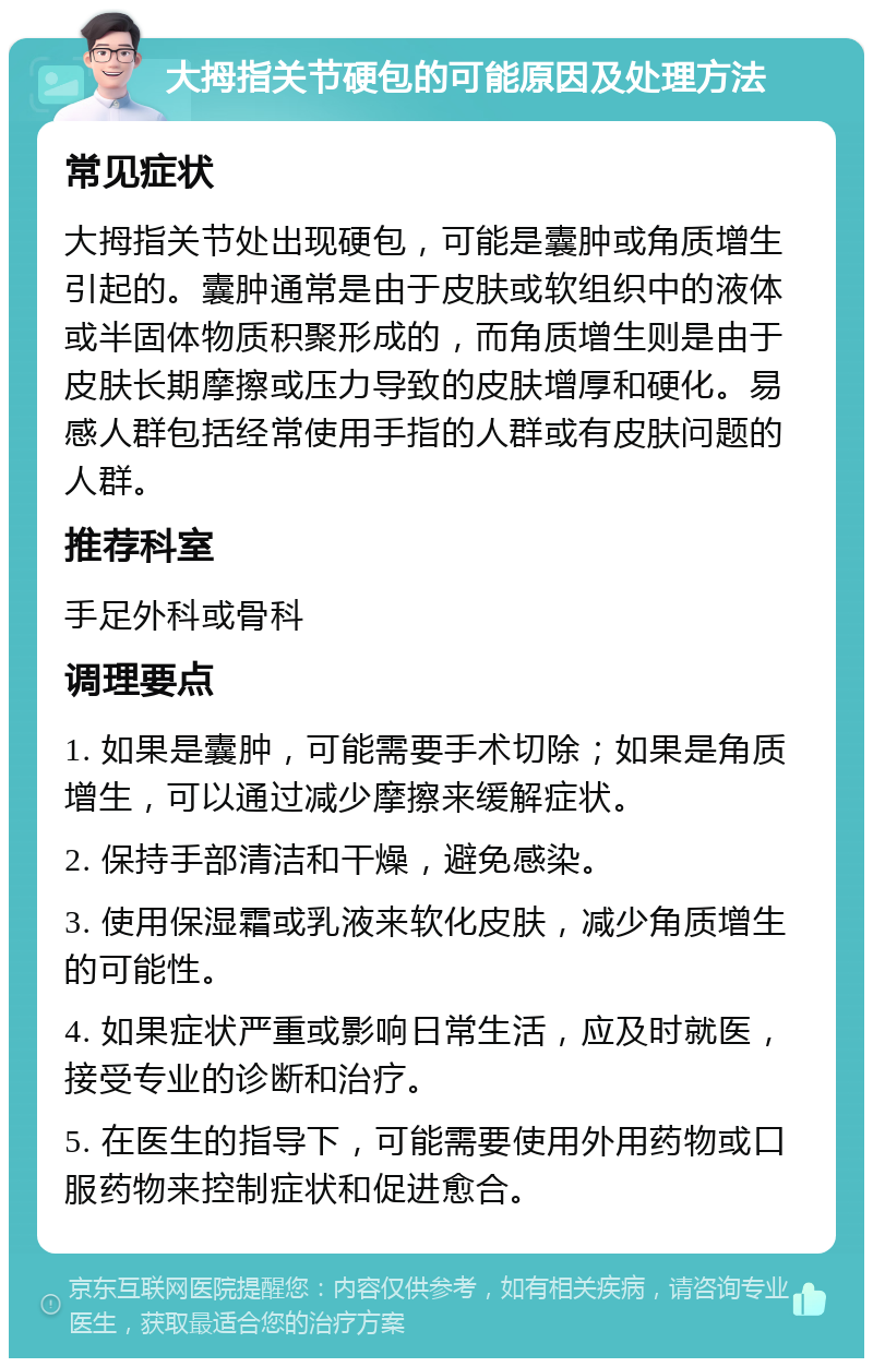 大拇指关节硬包的可能原因及处理方法 常见症状 大拇指关节处出现硬包，可能是囊肿或角质增生引起的。囊肿通常是由于皮肤或软组织中的液体或半固体物质积聚形成的，而角质增生则是由于皮肤长期摩擦或压力导致的皮肤增厚和硬化。易感人群包括经常使用手指的人群或有皮肤问题的人群。 推荐科室 手足外科或骨科 调理要点 1. 如果是囊肿，可能需要手术切除；如果是角质增生，可以通过减少摩擦来缓解症状。 2. 保持手部清洁和干燥，避免感染。 3. 使用保湿霜或乳液来软化皮肤，减少角质增生的可能性。 4. 如果症状严重或影响日常生活，应及时就医，接受专业的诊断和治疗。 5. 在医生的指导下，可能需要使用外用药物或口服药物来控制症状和促进愈合。