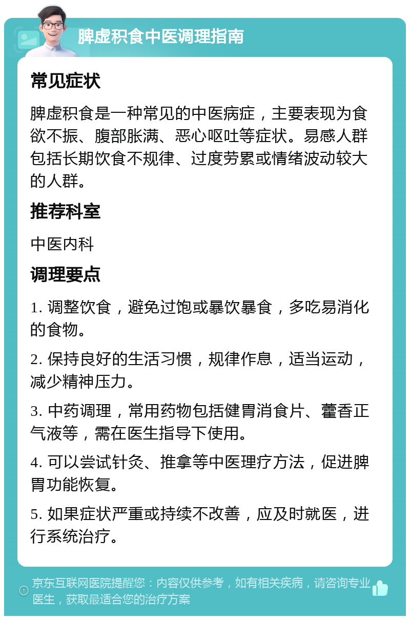 脾虚积食中医调理指南 常见症状 脾虚积食是一种常见的中医病症，主要表现为食欲不振、腹部胀满、恶心呕吐等症状。易感人群包括长期饮食不规律、过度劳累或情绪波动较大的人群。 推荐科室 中医内科 调理要点 1. 调整饮食，避免过饱或暴饮暴食，多吃易消化的食物。 2. 保持良好的生活习惯，规律作息，适当运动，减少精神压力。 3. 中药调理，常用药物包括健胃消食片、藿香正气液等，需在医生指导下使用。 4. 可以尝试针灸、推拿等中医理疗方法，促进脾胃功能恢复。 5. 如果症状严重或持续不改善，应及时就医，进行系统治疗。