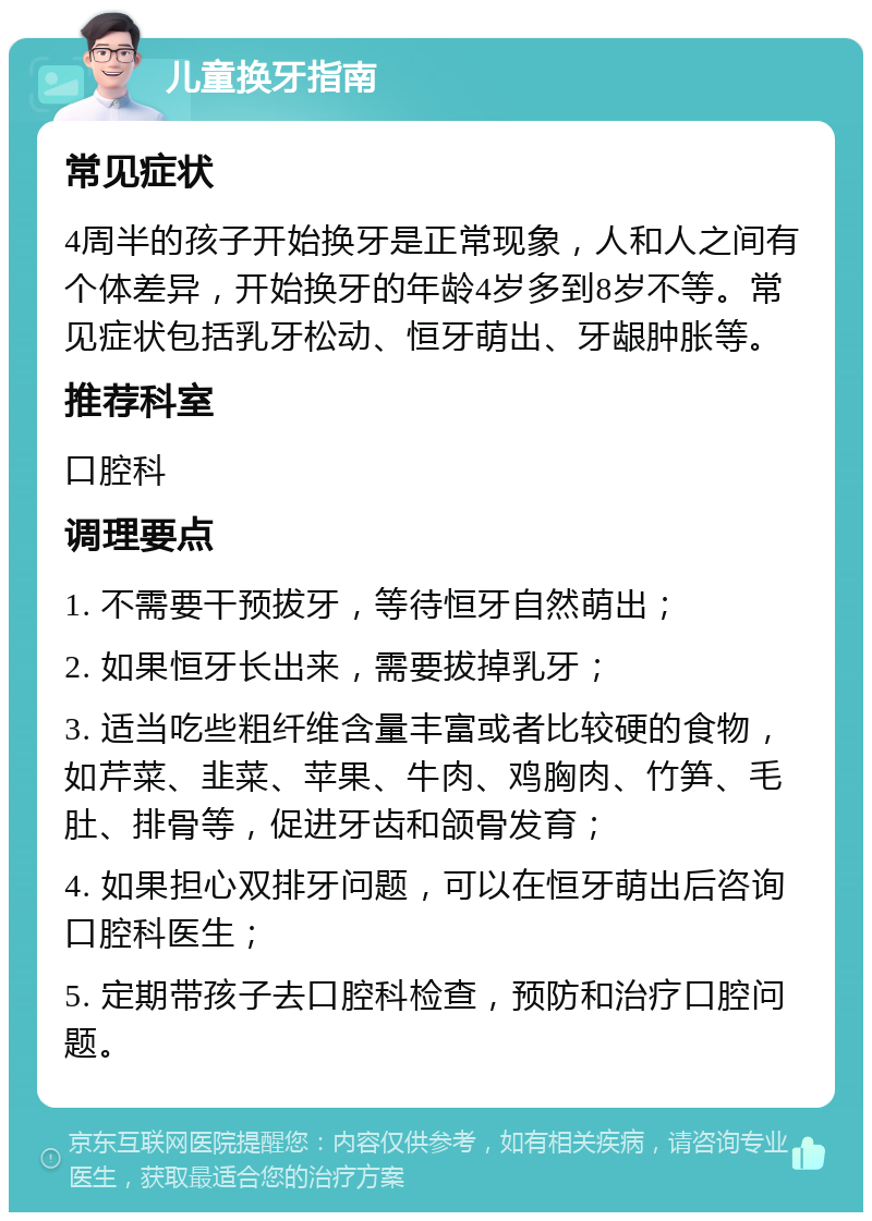 儿童换牙指南 常见症状 4周半的孩子开始换牙是正常现象，人和人之间有个体差异，开始换牙的年龄4岁多到8岁不等。常见症状包括乳牙松动、恒牙萌出、牙龈肿胀等。 推荐科室 口腔科 调理要点 1. 不需要干预拔牙，等待恒牙自然萌出； 2. 如果恒牙长出来，需要拔掉乳牙； 3. 适当吃些粗纤维含量丰富或者比较硬的食物，如芹菜、韭菜、苹果、牛肉、鸡胸肉、竹笋、毛肚、排骨等，促进牙齿和颌骨发育； 4. 如果担心双排牙问题，可以在恒牙萌出后咨询口腔科医生； 5. 定期带孩子去口腔科检查，预防和治疗口腔问题。