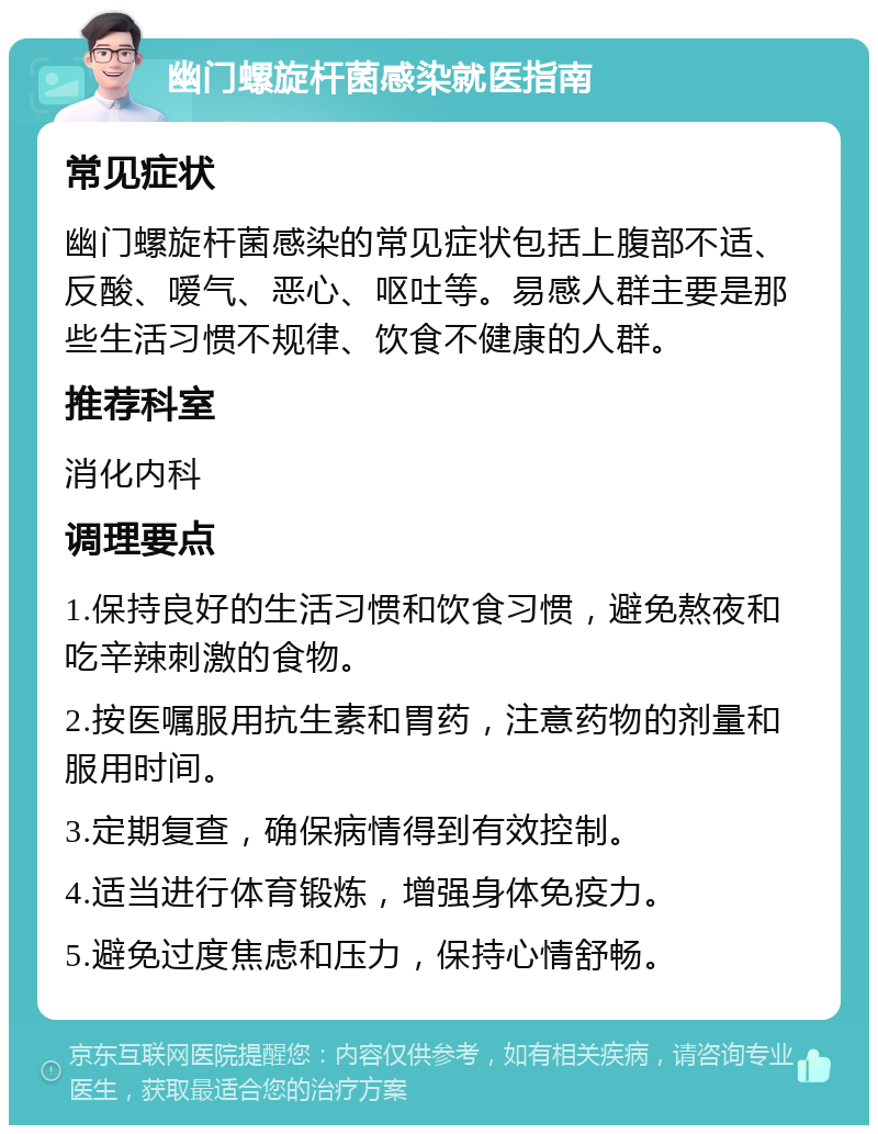 幽门螺旋杆菌感染就医指南 常见症状 幽门螺旋杆菌感染的常见症状包括上腹部不适、反酸、嗳气、恶心、呕吐等。易感人群主要是那些生活习惯不规律、饮食不健康的人群。 推荐科室 消化内科 调理要点 1.保持良好的生活习惯和饮食习惯，避免熬夜和吃辛辣刺激的食物。 2.按医嘱服用抗生素和胃药，注意药物的剂量和服用时间。 3.定期复查，确保病情得到有效控制。 4.适当进行体育锻炼，增强身体免疫力。 5.避免过度焦虑和压力，保持心情舒畅。