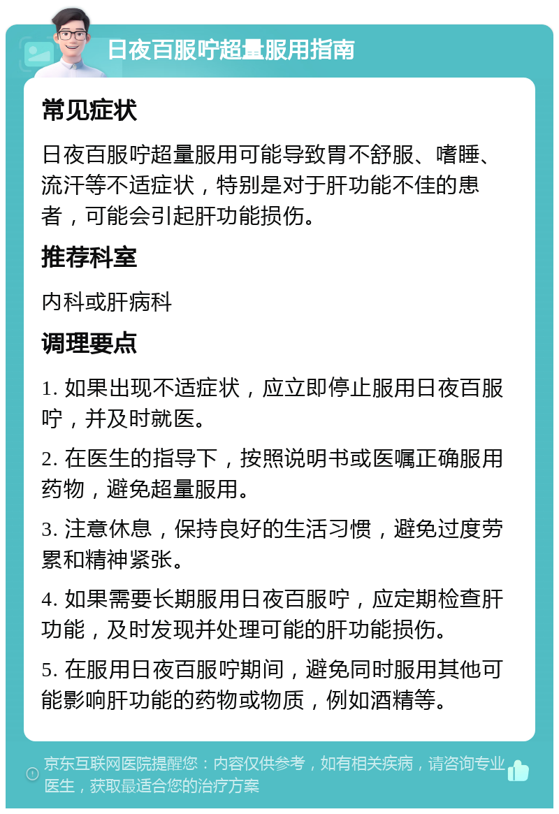 日夜百服咛超量服用指南 常见症状 日夜百服咛超量服用可能导致胃不舒服、嗜睡、流汗等不适症状，特别是对于肝功能不佳的患者，可能会引起肝功能损伤。 推荐科室 内科或肝病科 调理要点 1. 如果出现不适症状，应立即停止服用日夜百服咛，并及时就医。 2. 在医生的指导下，按照说明书或医嘱正确服用药物，避免超量服用。 3. 注意休息，保持良好的生活习惯，避免过度劳累和精神紧张。 4. 如果需要长期服用日夜百服咛，应定期检查肝功能，及时发现并处理可能的肝功能损伤。 5. 在服用日夜百服咛期间，避免同时服用其他可能影响肝功能的药物或物质，例如酒精等。