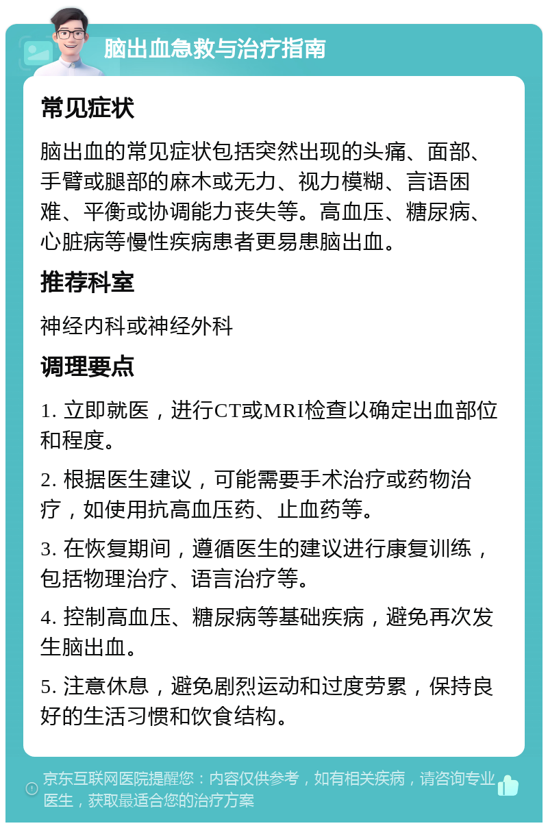 脑出血急救与治疗指南 常见症状 脑出血的常见症状包括突然出现的头痛、面部、手臂或腿部的麻木或无力、视力模糊、言语困难、平衡或协调能力丧失等。高血压、糖尿病、心脏病等慢性疾病患者更易患脑出血。 推荐科室 神经内科或神经外科 调理要点 1. 立即就医，进行CT或MRI检查以确定出血部位和程度。 2. 根据医生建议，可能需要手术治疗或药物治疗，如使用抗高血压药、止血药等。 3. 在恢复期间，遵循医生的建议进行康复训练，包括物理治疗、语言治疗等。 4. 控制高血压、糖尿病等基础疾病，避免再次发生脑出血。 5. 注意休息，避免剧烈运动和过度劳累，保持良好的生活习惯和饮食结构。