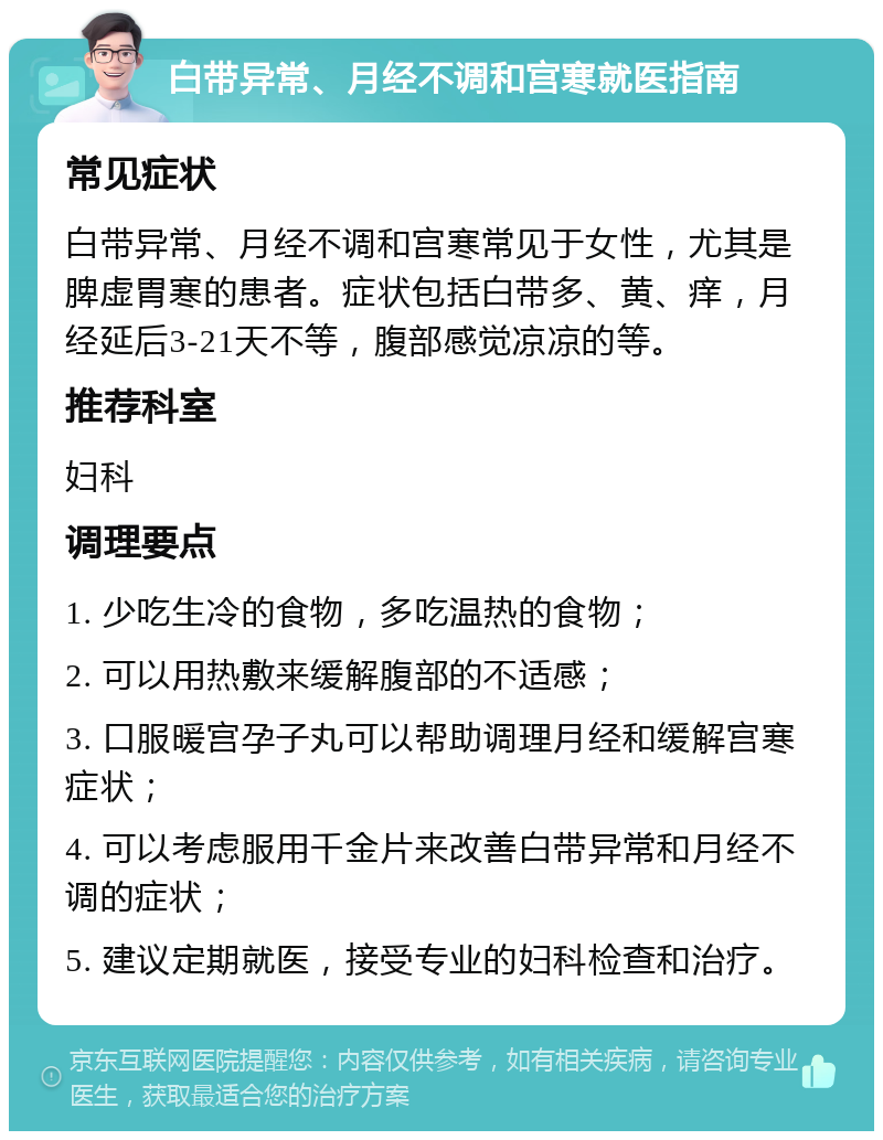 白带异常、月经不调和宫寒就医指南 常见症状 白带异常、月经不调和宫寒常见于女性，尤其是脾虚胃寒的患者。症状包括白带多、黄、痒，月经延后3-21天不等，腹部感觉凉凉的等。 推荐科室 妇科 调理要点 1. 少吃生冷的食物，多吃温热的食物； 2. 可以用热敷来缓解腹部的不适感； 3. 口服暖宫孕子丸可以帮助调理月经和缓解宫寒症状； 4. 可以考虑服用千金片来改善白带异常和月经不调的症状； 5. 建议定期就医，接受专业的妇科检查和治疗。