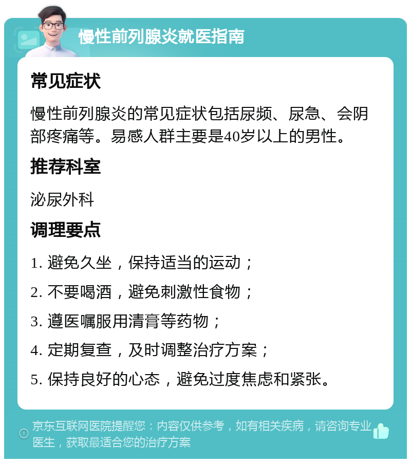 慢性前列腺炎就医指南 常见症状 慢性前列腺炎的常见症状包括尿频、尿急、会阴部疼痛等。易感人群主要是40岁以上的男性。 推荐科室 泌尿外科 调理要点 1. 避免久坐，保持适当的运动； 2. 不要喝酒，避免刺激性食物； 3. 遵医嘱服用清膏等药物； 4. 定期复查，及时调整治疗方案； 5. 保持良好的心态，避免过度焦虑和紧张。