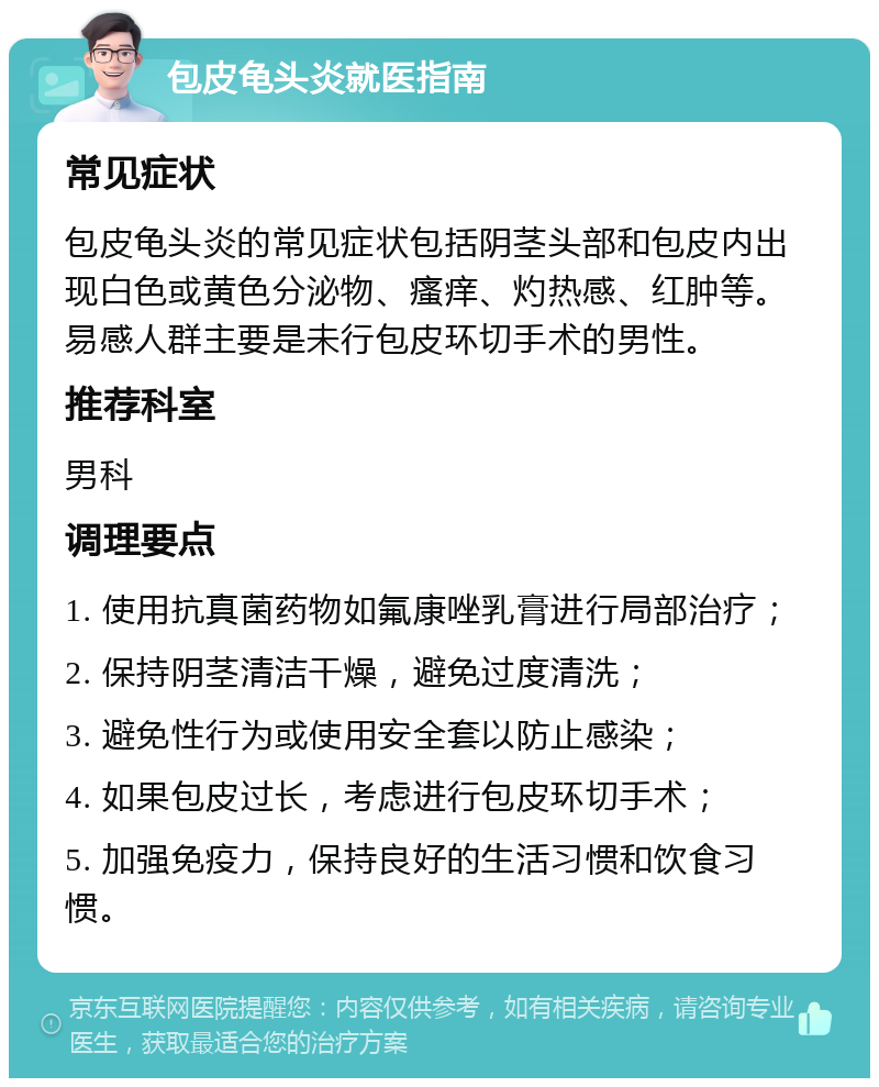 包皮龟头炎就医指南 常见症状 包皮龟头炎的常见症状包括阴茎头部和包皮内出现白色或黄色分泌物、瘙痒、灼热感、红肿等。易感人群主要是未行包皮环切手术的男性。 推荐科室 男科 调理要点 1. 使用抗真菌药物如氟康唑乳膏进行局部治疗； 2. 保持阴茎清洁干燥，避免过度清洗； 3. 避免性行为或使用安全套以防止感染； 4. 如果包皮过长，考虑进行包皮环切手术； 5. 加强免疫力，保持良好的生活习惯和饮食习惯。