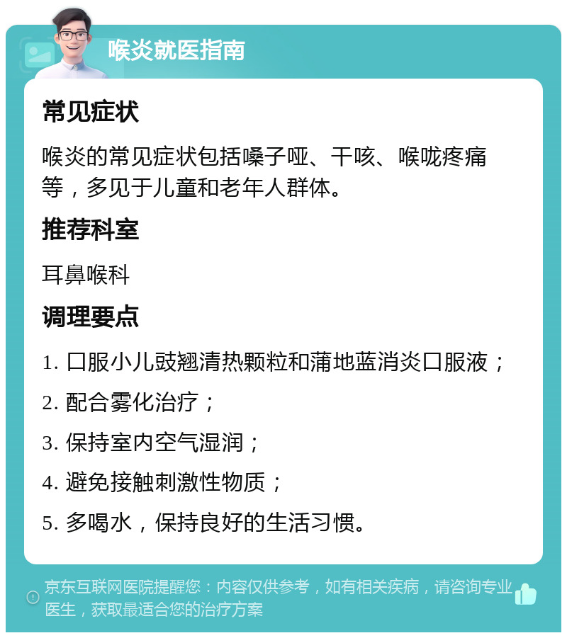 喉炎就医指南 常见症状 喉炎的常见症状包括嗓子哑、干咳、喉咙疼痛等，多见于儿童和老年人群体。 推荐科室 耳鼻喉科 调理要点 1. 口服小儿豉翘清热颗粒和蒲地蓝消炎口服液； 2. 配合雾化治疗； 3. 保持室内空气湿润； 4. 避免接触刺激性物质； 5. 多喝水，保持良好的生活习惯。