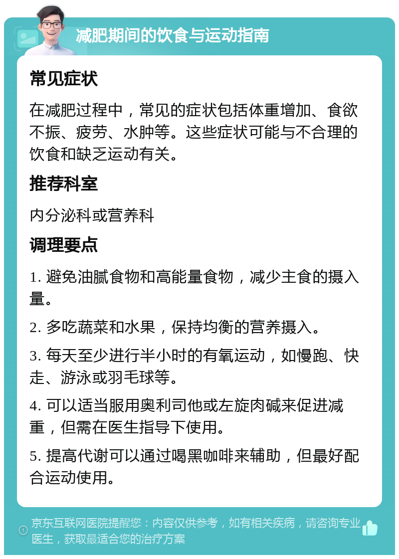 减肥期间的饮食与运动指南 常见症状 在减肥过程中，常见的症状包括体重增加、食欲不振、疲劳、水肿等。这些症状可能与不合理的饮食和缺乏运动有关。 推荐科室 内分泌科或营养科 调理要点 1. 避免油腻食物和高能量食物，减少主食的摄入量。 2. 多吃蔬菜和水果，保持均衡的营养摄入。 3. 每天至少进行半小时的有氧运动，如慢跑、快走、游泳或羽毛球等。 4. 可以适当服用奥利司他或左旋肉碱来促进减重，但需在医生指导下使用。 5. 提高代谢可以通过喝黑咖啡来辅助，但最好配合运动使用。