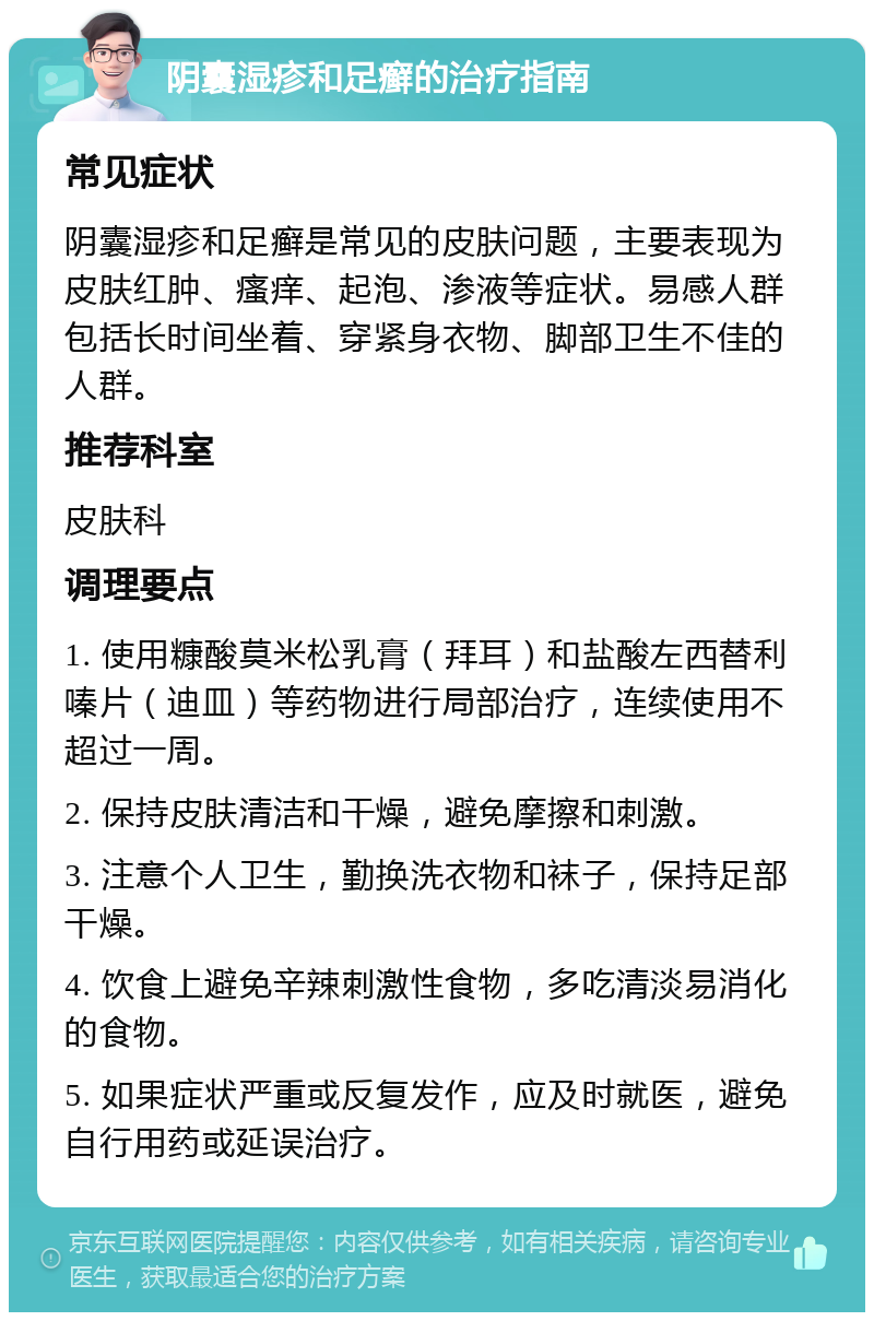 阴囊湿疹和足癣的治疗指南 常见症状 阴囊湿疹和足癣是常见的皮肤问题，主要表现为皮肤红肿、瘙痒、起泡、渗液等症状。易感人群包括长时间坐着、穿紧身衣物、脚部卫生不佳的人群。 推荐科室 皮肤科 调理要点 1. 使用糠酸莫米松乳膏（拜耳）和盐酸左西替利嗪片（迪皿）等药物进行局部治疗，连续使用不超过一周。 2. 保持皮肤清洁和干燥，避免摩擦和刺激。 3. 注意个人卫生，勤换洗衣物和袜子，保持足部干燥。 4. 饮食上避免辛辣刺激性食物，多吃清淡易消化的食物。 5. 如果症状严重或反复发作，应及时就医，避免自行用药或延误治疗。