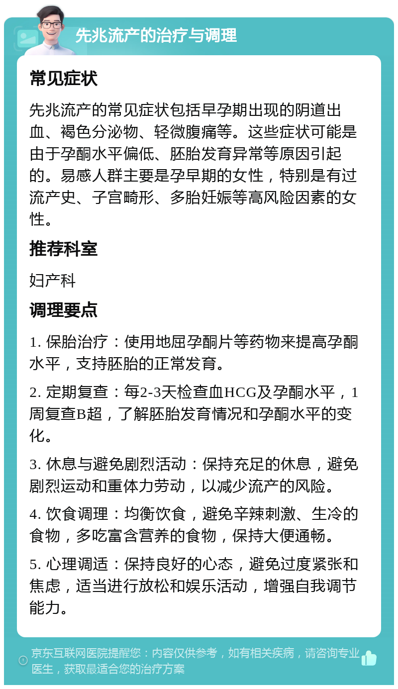 先兆流产的治疗与调理 常见症状 先兆流产的常见症状包括早孕期出现的阴道出血、褐色分泌物、轻微腹痛等。这些症状可能是由于孕酮水平偏低、胚胎发育异常等原因引起的。易感人群主要是孕早期的女性，特别是有过流产史、子宫畸形、多胎妊娠等高风险因素的女性。 推荐科室 妇产科 调理要点 1. 保胎治疗：使用地屈孕酮片等药物来提高孕酮水平，支持胚胎的正常发育。 2. 定期复查：每2-3天检查血HCG及孕酮水平，1周复查B超，了解胚胎发育情况和孕酮水平的变化。 3. 休息与避免剧烈活动：保持充足的休息，避免剧烈运动和重体力劳动，以减少流产的风险。 4. 饮食调理：均衡饮食，避免辛辣刺激、生冷的食物，多吃富含营养的食物，保持大便通畅。 5. 心理调适：保持良好的心态，避免过度紧张和焦虑，适当进行放松和娱乐活动，增强自我调节能力。