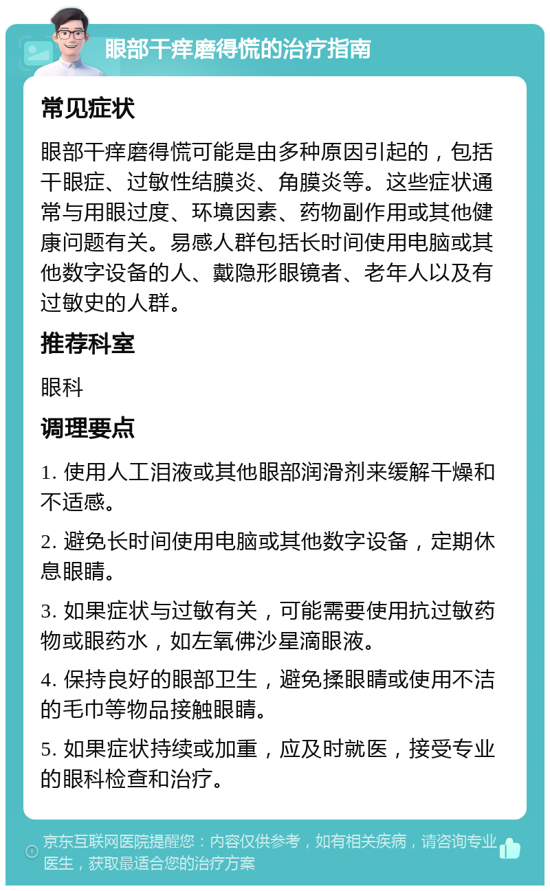 眼部干痒磨得慌的治疗指南 常见症状 眼部干痒磨得慌可能是由多种原因引起的，包括干眼症、过敏性结膜炎、角膜炎等。这些症状通常与用眼过度、环境因素、药物副作用或其他健康问题有关。易感人群包括长时间使用电脑或其他数字设备的人、戴隐形眼镜者、老年人以及有过敏史的人群。 推荐科室 眼科 调理要点 1. 使用人工泪液或其他眼部润滑剂来缓解干燥和不适感。 2. 避免长时间使用电脑或其他数字设备，定期休息眼睛。 3. 如果症状与过敏有关，可能需要使用抗过敏药物或眼药水，如左氧佛沙星滴眼液。 4. 保持良好的眼部卫生，避免揉眼睛或使用不洁的毛巾等物品接触眼睛。 5. 如果症状持续或加重，应及时就医，接受专业的眼科检查和治疗。