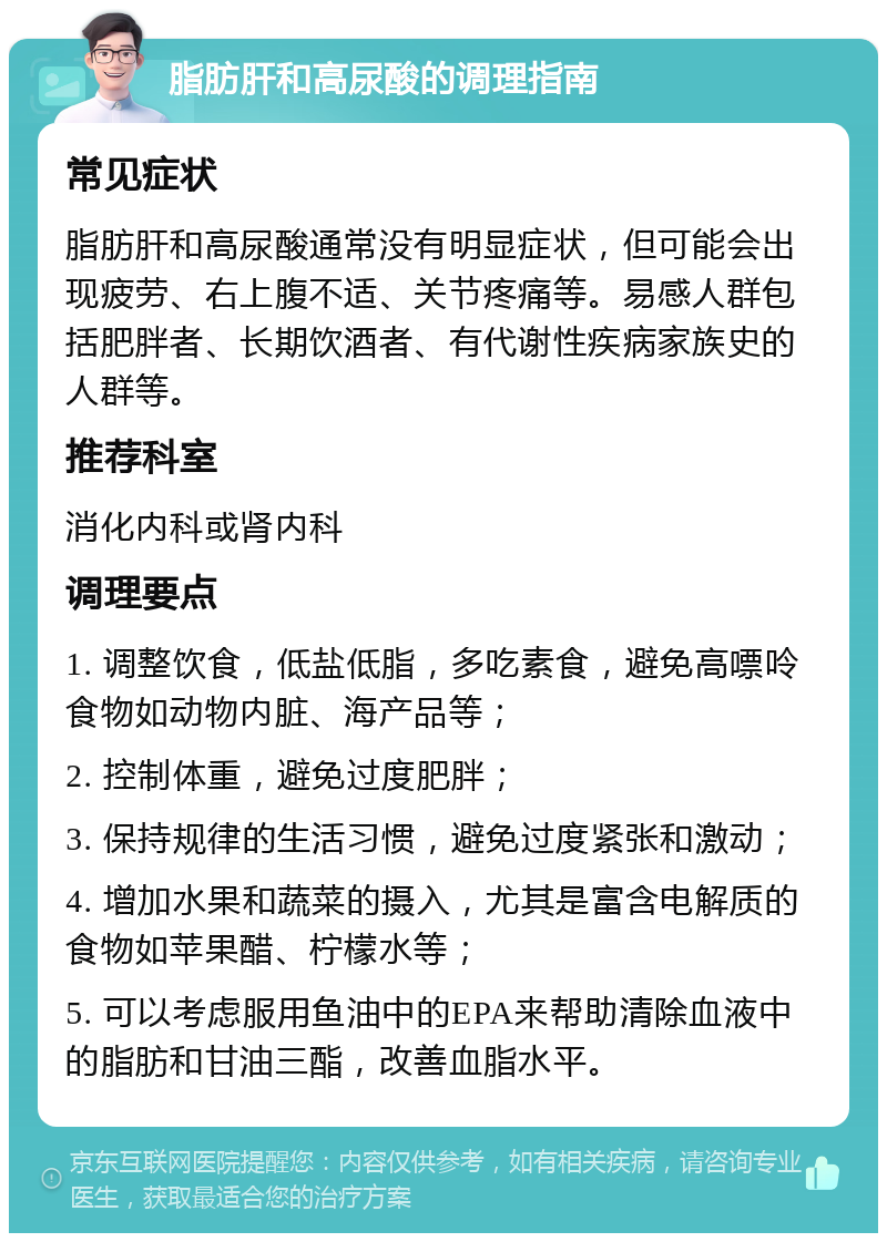 脂肪肝和高尿酸的调理指南 常见症状 脂肪肝和高尿酸通常没有明显症状，但可能会出现疲劳、右上腹不适、关节疼痛等。易感人群包括肥胖者、长期饮酒者、有代谢性疾病家族史的人群等。 推荐科室 消化内科或肾内科 调理要点 1. 调整饮食，低盐低脂，多吃素食，避免高嘌呤食物如动物内脏、海产品等； 2. 控制体重，避免过度肥胖； 3. 保持规律的生活习惯，避免过度紧张和激动； 4. 增加水果和蔬菜的摄入，尤其是富含电解质的食物如苹果醋、柠檬水等； 5. 可以考虑服用鱼油中的EPA来帮助清除血液中的脂肪和甘油三酯，改善血脂水平。