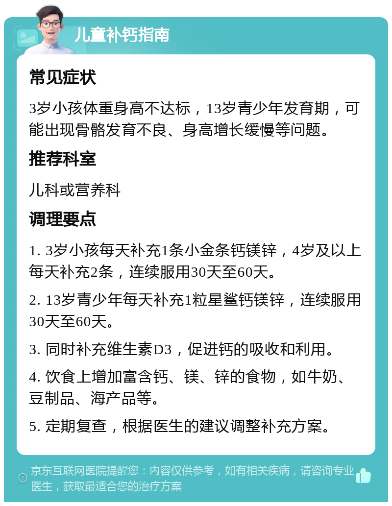 儿童补钙指南 常见症状 3岁小孩体重身高不达标，13岁青少年发育期，可能出现骨骼发育不良、身高增长缓慢等问题。 推荐科室 儿科或营养科 调理要点 1. 3岁小孩每天补充1条小金条钙镁锌，4岁及以上每天补充2条，连续服用30天至60天。 2. 13岁青少年每天补充1粒星鲨钙镁锌，连续服用30天至60天。 3. 同时补充维生素D3，促进钙的吸收和利用。 4. 饮食上增加富含钙、镁、锌的食物，如牛奶、豆制品、海产品等。 5. 定期复查，根据医生的建议调整补充方案。