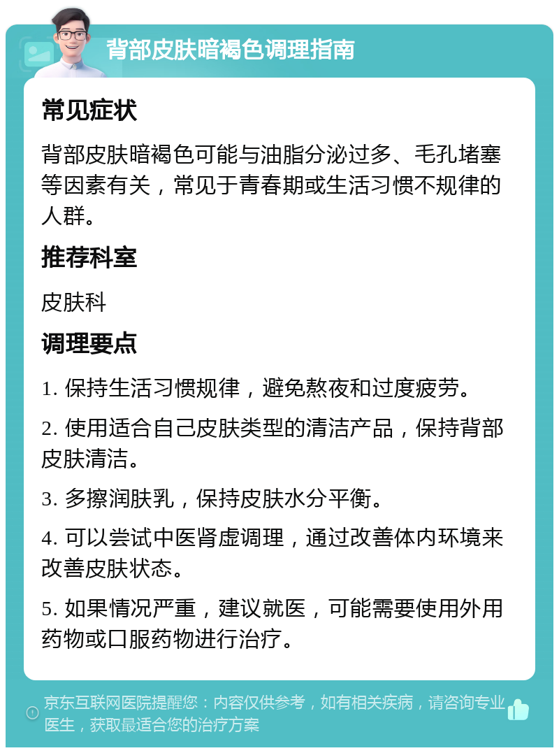 背部皮肤暗褐色调理指南 常见症状 背部皮肤暗褐色可能与油脂分泌过多、毛孔堵塞等因素有关，常见于青春期或生活习惯不规律的人群。 推荐科室 皮肤科 调理要点 1. 保持生活习惯规律，避免熬夜和过度疲劳。 2. 使用适合自己皮肤类型的清洁产品，保持背部皮肤清洁。 3. 多擦润肤乳，保持皮肤水分平衡。 4. 可以尝试中医肾虚调理，通过改善体内环境来改善皮肤状态。 5. 如果情况严重，建议就医，可能需要使用外用药物或口服药物进行治疗。