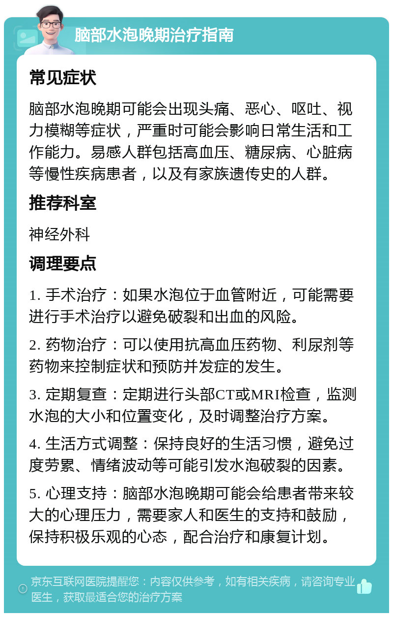 脑部水泡晚期治疗指南 常见症状 脑部水泡晚期可能会出现头痛、恶心、呕吐、视力模糊等症状，严重时可能会影响日常生活和工作能力。易感人群包括高血压、糖尿病、心脏病等慢性疾病患者，以及有家族遗传史的人群。 推荐科室 神经外科 调理要点 1. 手术治疗：如果水泡位于血管附近，可能需要进行手术治疗以避免破裂和出血的风险。 2. 药物治疗：可以使用抗高血压药物、利尿剂等药物来控制症状和预防并发症的发生。 3. 定期复查：定期进行头部CT或MRI检查，监测水泡的大小和位置变化，及时调整治疗方案。 4. 生活方式调整：保持良好的生活习惯，避免过度劳累、情绪波动等可能引发水泡破裂的因素。 5. 心理支持：脑部水泡晚期可能会给患者带来较大的心理压力，需要家人和医生的支持和鼓励，保持积极乐观的心态，配合治疗和康复计划。